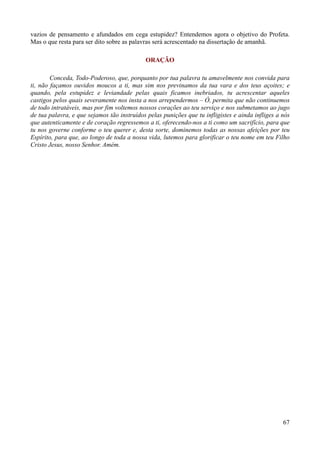 67
vazios de pensamento e afundados em cega estupidez? Entendemos agora o objetivo do Profeta.
Mas o que resta para ser dito sobre as palavras será acrescentado na dissertação de amanhã.
ORAÇÃO
Conceda, Todo-Poderoso, que, porquanto por tua palavra tu amavelmente nos convida para
ti, não façamos ouvidos moucos a ti, mas sim nos previnamos da tua vara e dos teus açoites; e
quando, pela estupidez e leviandade pelas quais ficamos inebriados, tu acrescentar aqueles
castigos pelos quais severamente nos insta a nos arrependermos – Ó, permita que não continuemos
de todo intratáveis, mas por fim voltemos nossos corações ao teu serviço e nos submetamos ao jugo
de tua palavra, e que sejamos tão instruídos pelas punições que tu infligistes e ainda infliges a nós
que autenticamente e de coração regressemos a ti, oferecendo-nos a ti como um sacrifício, para que
tu nos governe conforme o teu querer e, desta sorte, dominemos todas as nossas afeições por teu
Espírito, para que, ao longo de toda a nossa vida, lutemos para glorificar o teu nome em teu Filho
Cristo Jesus, nosso Senhor. Amém.
 