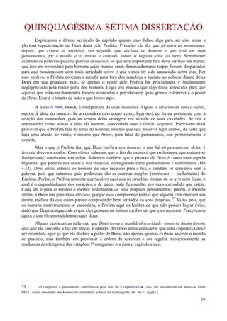 68
QUINQUAGÉSIMA-SÉTIMA DISSERTAÇÃO
Explicamos o último versículo do capítulo quatro, mas faltou algo para ser dito sobre a
gloriosa representação de Deus dada pelo Profeta. Primeiro ele diz que formara as montanhas,
depois, que criara os espíritos, em seguida, que declara ao homem o que está em seus
pensamentos, faz a manhã e as trevas, e caminha sobre os lugares altos da terra. Semelhante
acúmulo de palavras poderia parecer excessivo, só que este importante fato deve ser tido em mente:
que isso era necessário para homens cujas mentes eram demasiadamente torpes fossem despertados
para que ponderassem com mais seriedade sobre o que vimos ter sido anunciado sobre eles. Por
esse motivo, o Profeta procurava sacudir para fora dos israelitas a incúria ao colocar diante deles
Deus em sua grandeza; pois, se apenas o nome dele Profeta for proclamado, é inteiramente
negligenciado pela maior parte dos homens. Logo, era preciso que algo fosse acrescido, para que
aqueles que estavam dormentes fossem acordados e percebessem quão grande e temível é o poder
de Deus. Esse é o intuito de tudo o que lemos aqui.
A palavra hwr, ruach, é interpretada de duas maneiras. Alguns a relacionam com o vento,
outros, à alma do homem. Se a considerarmos como vento, ligar-se-á de forma pertinente com a
criação das montanhas, pois os ventos delas emergem em virtude de suas cavidades. Se vós a
entenderdes como sendo a alma do homem, concordará com a oração seguinte. Parece-me mais
provável que o Profeta fale da alma do homem, mesmo que seja possível ligar ambos, de sorte que
haja uma alusão ao vento, e mesmo que Amós, para falar do pensamento, cite primeiramente o
espírito.
Mas o que o Profeta diz, que Deus publica aos homens o que há no pensamento deles, é
feito de diversos modos. Com efeito, sabemos que o fito do ensino é que os homens, que outrora se
lisonjeavam, confessem sua culpa. Sabemos também que a palavra de Deus é como uma espada
bigúmea, que penetra nos ossos e nas medulas, distinguindo entre pensamentos e sentimentos (Hb
4.12). Deus então arranca os homens de seus recessos para a luz, e também os convence sem a
palavra, pois que sabemos quão poderosas são as secretas moções (instinctus ― influências) do
Espírito. Porém, o Profeta somente queria dizer aqui que os israelitas tinham de se avir com Deus, o
qual é o esquadrinhador dos corações, e de quem nada fica oculto, por mais escondido que esteja.
Cada um é para si mesmo a melhor testemunha de seus próprios pensamentos; porém, o Profeta
atribui a Deus um grau mais elevado, porque esse compreende tudo o que alguém conceber em sua
mente, melhor do que quem parece compreender bem ter todos os seus próprios. 29
Visto, pois, que
os homens matreiramente se escondem, o Profeta aqui os lembra de que não podem lograr êxito,
dado que Deus compreende o que eles pensam no íntimo melhor do que eles mesmos. Percebemos
agora o que ele essencialmente quer dizer.
Alguns explicam as palavras, que Deus torna a manhã obscuridade, como se Amós tivesse
dito que ele converte a luz em trevas. Contudo, devemos antes considerar que uma copulativa deve
ser entendida aqui: já que ele declara o poder de Deus, não apenas quando exibido ao criar o mundo
no passado, mas também em preservar a ordem da natureza e em regular minuciosamente as
mudanças dos tempos e das estações. Prossigamos ora para o capítulo cinco.
29 Tal conjetura é plenamente confirmada pelo fato de a copulativa w, vau, ser encontrada em mais de vinte
MSS., como mostrado por Kennicott: é também achada na Septuaginta. (N. do E. inglês.)
 