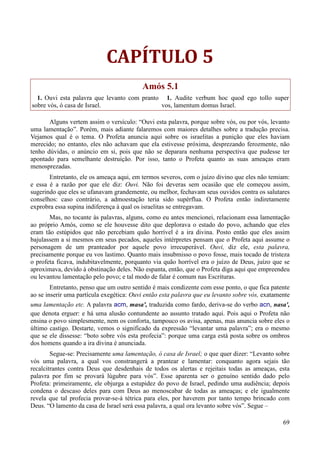 69
CAPÍTULO 5
Amós 5.1
1. Ouvi esta palavra que levanto com pranto
sobre vós, ó casa de Israel.
1. Audite verbum hoc quod ego tollo super
vos, lamentum domus Israel.
Alguns vertem assim o versículo: “Ouvi esta palavra, porque sobre vós, ou por vós, levanto
uma lamentação”. Porém, mais adiante falaremos com maiores detalhes sobre a tradução precisa.
Vejamos qual é o tema. O Profeta anuncia aqui sobre os israelitas a punição que eles haviam
merecido; no entanto, eles não achavam que ela estivesse próxima, desprezando ferozmente, não
tenho dúvidas, o anúncio em si, pois que não se deparara nenhuma perspectiva que pudesse ter
apontado para semelhante destruição. Por isso, tanto o Profeta quanto as suas ameaças eram
menosprezadas.
Entretanto, ele os ameaça aqui, em termos severos, com o juízo divino que eles não temiam:
e essa é a razão por que ele diz: Ouvi. Não foi deveras sem ocasião que ele começou assim,
sugerindo que eles se ufanavam grandemente, ou melhor, fechavam seus ouvidos contra os salutares
conselhos: caso contrário, a admoestação teria sido supérflua. O Profeta então indiretamente
exprobra essa supina indiferença à qual os israelitas se entregavam.
Mas, no tocante às palavras, alguns, como eu antes mencionei, relacionam essa lamentação
ao próprio Amós, como se ele houvesse dito que deplorava o estado do povo, achando que eles
eram tão estúpidos que não percebiam quão horrível é a ira divina. Posto então que eles assim
bajulassem a si mesmos em seus pecados, aqueles intérpretes pensam que o Profeta aqui assume o
personagem de um pranteador por aquele povo irrecuperável. Ouvi, diz ele, esta palavra,
precisamente porque eu vos lastimo. Quanto mais insubmisso o povo fosse, mais tocado de tristeza
o profeta ficava, indubitavelmente, porquanto via quão horrível era o juízo de Deus, juízo que se
aproximava, devido à obstinação deles. Não espanta, então, que o Profeta diga aqui que empreendeu
ou levantou lamentação pelo povo; e tal modo de falar é comum nas Escrituras.
Entretanto, penso que um outro sentido é mais condizente com esse ponto, o que fica patente
ao se inserir uma partícula exegética: Ouvi então esta palavra que eu levanto sobre vós, exatamente
uma lamentação etc. A palavra acm, masa', traduzida como fardo, deriva-se do verbo acn, nasa',
que denota erguer: e há uma alusão contundente ao assunto tratado aqui. Pois aqui o Profeta não
ensina o povo simplesmente, nem os conforta, tampouco os avisa, apenas, mas anuncia sobre eles o
último castigo. Destarte, vemos o significado da expressão “levantar uma palavra”; era o mesmo
que se ele dissesse: “boto sobre vós esta profecia”: porque uma carga está posta sobre os ombros
dos homens quando a ira divina é anunciada.
Segue-se: Precisamente uma lamentação, ó casa de Israel; o que quer dizer: “Levanto sobre
vós uma palavra, a qual vos constrangerá a prantear e lamentar: conquanto agora sejais tão
recalcitrantes contra Deus que desdenhais de todos os alertas e rejeitais todas as ameaças, esta
palavra por fim se provará lúgubre para vós”. Esse aparenta ser o genuíno sentido dado pelo
Profeta: primeiramente, ele objurga a estupidez do povo de Israel, pedindo uma audiência; depois
condena o descaso deles para com Deus ao menoscabar de todas as ameaças; e ele igualmente
revela que tal profecia provar-se-á tétrica para eles, por haverem por tanto tempo brincado com
Deus. “O lamento da casa de Israel será essa palavra, a qual ora levanto sobre vós”. Segue –
 