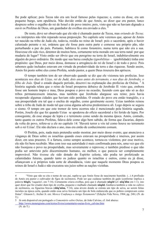 7
lhe pode aplicar; pois Tecoa não era um local famoso pelas riquezas; e, como eu disse, era um
pequeno burgo, sem opulência. Não duvido então de que Amós, ao dizer que era pastor, lance
desprezo sobre o orgulho do rei de Israel e do povo inteiro; pois, visto que não se haviam dignado a
ouvir os Profetas de Deus, um guardador de ovelhas era enviado a eles. 4
De resto, deve ser observado que ele não é chamado pastor de Tecoa, mas oriundo de Tecoa;
e os intérpretes não têm reparado nessa preposição. No capítulo sete veremos que, apesar de Amós
ter nascido na tribo de Judá ele, todavia, residia no reino de Israel: pois o sacerdote, após o haver
caluniado perante o rei, ordenou que ele fosse para outra parte e comesse seu próprio pão, não
perturbando a paz do país. Portanto, habitava lá como forasteiro, numa terra que não era a sua.
Houvesse ele sido rico, detentor de muitos bens, certamente teria morado em sua terra natal: por que
mudaria de lugar? Visto então ser óbvio que era peregrino na terra de Israel, indubitavelmente era
alguém do povo ordinário. De modo que sua baixa condição (ignobilitias – ignobilidade) tinha este
propósito: que Deus, por meio dessa, domasse a arrogância do rei de Israel e de todo o povo. Pois
sabemos quão inchados estavam em virtude da produtividade da terra e das riquezas. Sendo assim,
Amós foi posto sobre eles como Profeta, sendo pastor, a quem Deus trouxera dos apriscos.
O tempo também tem de ser observado quando se diz que ele visionou tais profecias. Isso
aconteceu nos dias de Uzias, rei de Judá, dois anos antes do terramoto, e nos dias de Jeroboão, o
filho de Joás. Qual o estado daquele período, descrevi na explanação das profecias de Oséias. 5
A
história sagrada relata que o reino de Israel prosperou debaixo de Jeroboão II: visto que, embora
fosse um homem ímpio e mau, Deus poupou o povo na ocasião, fazendo com que não só as dez
tribos permanecessem intactas, mas também que Jeroboão alargasse seu reino; pois havia
recuperado algumas cidades que haviam sido perdidas. O estado do povo era então tranqüilo, e a
sua prosperidade era tal que o enchia de orgulho, como geralmente ocorre. Uzias também reinou
sobre a tribo de Judá de modo tal que coisa alguma adversa predominava ali. Logo depois se seguiu
o sismo. O tempo em que este tremor de terra ocorreu não é mencionado pela história sagrada.
Porém, Josefo diz que foi quando Uzias se apoderou do ofício sacerdotal e foi ferido de lepra. Por
conseguinte, dá esse ataque de lepra e o terremoto como sendo da mesma época. Amós, contudo,
tanto quanto os outros Profetas, falava dele como algo bem sabido, de forma que Zacarias, depois
da volta do povo, refere-se a ele no capítulo 14: 'Haverá terror a vós tal como houve no terremoto
sob o rei Uzias'. Ele não declara o ano, mas era então de conhecimento comum.
O Profeta, pois, nada mais pretendia senão mostrar, por meio desse evento, que anunciava a
vingança de Deus sobre os israelitas quando esses estavam na prosperidade e imersos, por assim
dizer, em seus prazeres. E a fartura, como sempre acontece, tornou-os violentos; por esse motivo,
ele não foi bem recebido. Mas com isso sua autoridade é mais confirmada para nós, uma vez que ele
não lisonjeou o povo na prosperidade, mas severamente o reprovou; e também predisse o que não
podia ser antevisto pelo discernimento humano, ou melhor, o que parecia ser completamente
improvável. Não tivesse ele sido dotado do Espírito celeste, não podia ter profetizado as
calamidades futuras, quando tanto os judeus quanto os israelitas e outros, como eu já disse,
afiançavam a si próprios toda sorte de abundância, visto que naquele momento Deus poupou os
reinos de Israel e Judá e não executou seu juízo sobre as nações vizinhas.
4 “Visto que não se cita o nome do seu pai, supõe-se que Amós fosse de nascimento humilde. (...) A profissão
de Amós era pastor e cultivador de figos de sicômoros. Pode ser que cuidasse também de gado (conforme implica a
palavra bõqẽr, 'vaqueiro', em 7:14). Certamente criava ovelhas, pois que é chamado nõqẽd (cf. nõqe
dĩm em 1:1); isto
quer dizer que foi criador dum tipo de ovelha, pequeno e malhado chamado nãqõd. Ganhava também a vida no cultivo
de sicômoros, ou figueiras bravas (shĩqe
nũm, 7:14), uma árvore donde se extraía um tipo de seiva, ao serem feitas
incisões na época certa, quando então essa seiva formaria um tipo de bola endurecida que os pobres compravam como
frutas”. Gleason L. Archer Jr. em: Merece Confiança o Antigo Testamento? (Edições Vida Nova, 1984, pg. 248.) (N. do
T.)
5 Já está disponível em português o Comentário sobre Oséias, de João Calvino, cf. link abaixo:
http://www.monergismo.com/textos/livros/comentario-oseias-livro_calvino.htm
(N. do T.)
 