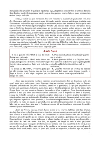 71
impiedade deles era além de qualquer esperança; logo, era preciso anunciar-lhes a sentença de ruína
final. Porém, isso foi feito para que não levasse ao desespero os poucos fiéis, os quais permaneciam
ocultos entre a multidão.
Então, a cidade da qual mil saíam, terá cem restando; e a cidade da qual saíam cem, terá
dez. Outrora os exércitos comumente eram dizimados quando alguma sedição era suscitada, mas
Deus ameaça os israelitas aqui com um juízo muito mais pesado: que somente a décima parte seria
salva da ruína. Percebemos agora a tenção do Profeta. Ora, isso não podia aliviar a tristeza do povo;
mas os hipócritas ficavam mais exasperados ao ouvirem que poucos seriam salvos, e que toda
expectativa de libertação deles estava terminada. Logo, quando perceberam que Deus os tratava
com tão grande severidade, a malevolência aumentou seu ressentimento e tornou mais amargas suas
mentes. E esse era o desígnio do Profeta, posto que não era de utilidade alguma aplicar qualquer
consolo aos desprezadores de Deus: todavia, como Deus conhecia que existia alguma semente
restante entre o povo, tencionava prover para os miseráveis, os quais teriam sido cem vezes tragado
de pesar caso nenhuma mitigação lhes tivesse sido oferecida. O Profeta então dirige seu discurso a
esses poucos quando diz: Na cidade da qual mil haviam saído, haverá uma centena; e naquela da
qual cem saíam, dez permanecerão vivas. Segue-se agora –
Amós 5.4-6
4. Eis o que diz o SENHOR à casa de Israel:
Buscai-me, e vivereis.
5. E não busqueis a Betel, nem entreis em
Gilgal, nem passeis a Berseba, porquanto Gilgal
decerto irá ao cativeiro, e Betel será reduzida a
nada.
6. Buscai ao SENHOR, e vivereis; para que
ele não irrompa como fogo na casa de José e o
fogo a devore, e não fique ninguém para o
apagar em Betel.
4. Quia sic dicit Jehova domui Israel, Querite
me, et vivetis.
5. Et ne quaeratis Bethel, et in Gilgal ne eatis,
et ne transeatis in Berseba; quia Gilgal migrando
migrabit, et Bethel erit in nih ilum (vel, in
molestiam.)
6. Quaerite Jehovam et vivetis; ne transeat
(vel, scindat) quasi ignis domum Joseph, et
absorbeat, et non sit extinguens in Bethel.
Amós aqui novamente exorta os israelitas ao arrependimento. Foi um discurso a todos em
geral, ainda que a maior parte, como dissemos, fosse no conjunto irrecuperável. Mas era forçoso,
enquanto continuassem um povo escolhido, chamá-los à penitência, já que por enquanto não
haviam sido deserdados. Sabemos, além disso, que os Profetas pregavam para invitar alguns para
Deus e fazer com que os outros ficassem inescusáveis. Com respeito ao fim e intento do ensino
público, é para que todos em comum fossem chamados. Mas o propósito de Deus é diferente,
porque ele pretende, segundo o seu secreto conselho, atrair para si os eleitos e retirar dos réprobos
toda desculpa, para que a obstinação deles fique mais e mais aparente. Devemos ainda ter em mente
que, enquanto o povo de Israel perdurou, a doutrina do arrependimento e da fé esteve preservada
entre eles; e a razão era aquela a que aludi, pois que até então permaneciam no aprisco de Deus.
Não é de se maravilhar, pois, que o Profeta novamente dê aos israelitas a esperança de perdão,
contanto que se arrependessem.
Assim diz Jeová à casa de Israel: Buscai a mim, e vós vivereis. Tal frase tem duas orações.
Ao dizer buscai-me, o Profeta admoesta os israelitas a se converterem a uma mente sã: e depois ele
lhes oferece a misericórdia de Deus, se tão-somente se reconciliassem com ele de coração.
Dissemos em outro ponto que os homens não podem ser levados à penitência se não crerem que
Deus ser-lhes-á propício, porque todos que o julgam implacável sempre fogem para longe dele e
têm medo de citar seu nome. Por isso, se alguém, ao longo de toda a vida, proclamar
arrependimento, nada conseguirá produzir caso não conecte com esse a doutrina da fé, isto é, a não
ser que ele revele que Deus está presto a dar perdão se os homens apenas se arrependerem de
coração. Estas duas partes, então, as quais não devem ser separadas, o Profeta aqui as junta de
 
