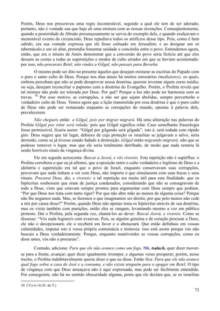 73
Porém, Deus nos prescreveu uma regra incontestável, segundo a qual ele tem de ser adorado;
portanto, não é vontade sua que haja ali uma mistura com as nossas invenções. Conseqüentemente,
quando a posteridade de Abraão presunçosamente se servia do exemplo dele, e quando exalçavam o
memorável evento da circuncisão, Deus repudiava todos os artifícios desse tipo. Pois, como é bem
sabido, era sua vontade expressa que ele fosse cultuado em Jerusalém; e ao designar um só
tabernáculo e um só altar, pretendia fomentar unidade e concórdia entre o povo. Entendemos agora,
então, que era o intuito de Amós demonstrar que a conversão do povo seria fictícia até que eles
dessem as costas a todas as superstições e modos de culto errados em que se haviam acostumado:
por isso, não procurais Betel, não vindes a Gilgal, não passais para Berseba.
O mesmo pode ser dito no presente àqueles que desejam misturar as escórias do Papado com
o puro e santo culto de Deus. Porque nos dias atuais há muitos emissários (mediatores), os quais,
embora percebam que não se pode desaprovar nossa doutrina, querem inventar algum curso médio;
ou seja, desejam reconciliar o papismo com a doutrina do Evangelho. Porém, o Profeta revela que
tal mistura não pode ser tolerada por Deus. Por quê? Porque a luz não pode ter harmonia com as
trevas. 30
Por esse motivo, as corrupções, a não ser que sejam abolidas, sempre perverterão o
verdadeiro culto de Deus. Vemos agora que a lição transmitida por essa doutrina é que o puro culto
de Deus não pode ser restaurado enquanto as corrupções do mundo, opostas à palavra dele,
prevalecerem.
Não chegueis então a Gilgal, pois por migrar migrará. Há uma aliteração nas palavras do
Profeta Gilgal por rolar será rolada; pois que Gilgal significa rolar. Caso semelhante fraseologia
fosse permissível, ficaria assim: “Gilgal por gilgando será gilgada”; isto é, será rodada com rápido
giro. Deus sugere que tal lugar, debaixo de cuja proteção os israelitas se julgavam a salvo, seria
derruído, como se já tivesse estado fadado à destruição. Gilgal então migrando migrará; não que se
pudesse remover o lugar, mas que ele seria totalmente derribado, de modo que nada restaria lá
senão horríveis sinais da vingança divina.
Ele em seguida acrescenta: Buscai a Jeová, e vós vivereis. Esta repetição não é supérflua: o
Profeta corrobora o que eu já afirmei, que a oposição entre o culto verdadeiro e legítimo de Deus e a
idolatria e superstição era tal que o povo de Israel, enquanto conservavam suas corrupções,
provavam que nada tinham a ver com Deus, não importa o que simulassem com suas bocas e seus
rituais. Procurai Deus, diz, e vivereis; e tal repetição era muito útil para esta finalidade: que os
hipócritas soubessem que eram de justiça condenados, considerando que não se consagravam de
todo a Deus, visto que estavam sempre prontos para argumentar com Deus sempre que podiam.
“Por que Deus nos trata com tanto rigor? Por que não abre mão ao menos de alguma coisa? Porque
não lhe negamos nada. Mas, se fazemos o que imaginamos ser direito, por que pelo menos não cede
a nós por causa disso?” Porém, quando Deus não apenas insta os hipócritas através de sua doutrina,
mas os visita também com punições, então eles se zangam, levantando mesmo a voz em público
protesto. Daí o Profeta, pela segunda vez, chamá-los ao dever: Buscai Jeová, e vivereis. Como se
dissesse: “Vós nada lograreis com evasivas. Pois, se alguém genuína e de coração procurar a Deus,
ele não o decepcionará; ele o receberá em favor e o abençoará. Que então definhais em vossas
calamidades, imputai isto à vossa própria contumácia e teimosia: isso está assim porque vós não
buscais a Deus verdadeiramente. Porque, enquanto mantiverdes as vossas corrupções, como eu
disse antes, vós não o procurais”.
Contudo, adiciona: Para que ele não avance como um fogo. hlx, tsalach, quer dizer mover-
se para a frente, avançar; quer dizer igualmente irromper, e algumas vezes prosperar; porém, nesse
trecho, o Profeta indubitavelmente queria dizer o que eu disse. Então fica: Para que ele não avance
qual fogo sobre a casa de José e a consuma, e não exista ninguém para o apagar em Betel. O tipo
de vingança com que Deus ameaçava não é aqui expressada, mas pode ser facilmente entendida.
Por conseguinte, não há no sentido obscuridade alguma, posto que ele declara que, se os israelitas
30 2 Co 6.14 (N. do T.)
 