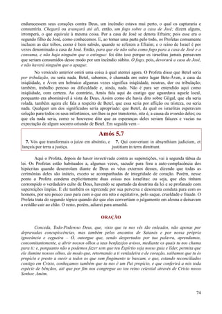 74
endurecessem seus corações contra Deus, um incêndio estava mui perto, o qual os capturaria e
consumiria. Chegará ou avançará até ali, então, um fogo sobre a casa de José; dizem alguns,
irromperá, o que equivale à mesma coisa. Por a casa de José se denota Efraim; pois esse era o
segundo filho de José, como conhecemos. E, ao tomar uma parte pelo todo, os Profetas comumente
incluem as dez tribos, como é bem sabido, quando se referem a Efraim; e o reino de Israel é por
vezes denominado a casa de José. Então, para que ele não suba como fogo para a casa de José e a
consuma, e não haja ninguém que o extingua: foi dito isso porque os israelitas jamais pensavam
que seriam consumidos desse modo por um incêndio súbito. O fogo, pois, devorará a casa de José,
e não haverá ninguém que o apague.
No versículo anterior omiti uma coisa à qual atentei agora. O Profeta disse que Betel seria
por tribulação, ou seria nada. Betel, sabemos, é chamada em outro lugar Bete-Áven, a casa da
iniqüidade, e Áven em hebraico algumas vezes significa iniqüidade, noutras, dor ou tribulação;
também, trabalho penoso ou dificuldade e, ainda, nada. Não é para ser entendido aqui como
iniqüidade, com certeza. Ao contrário, Amós fala aqui do castigo que aguardava aquele local,
porquanto era abominável à vista de Deus. Assim como ele havia dito sobre Gilgal, que ela seria
rolada, também agora ele fala a respeito de Betel, que essa seria por aflição ou tristeza, ou seria
nada. Qualquer um dos significados seria apropriado: que Betel, da qual os israelitas esperavam
solução para todos os seus infortúnios, ser-lhes-ia por transtorno, isto é, a causa da eversão deles; ou
que ela nada seria, como se houvesse dito que as esperanças deles seriam falazes e vazias na
expectação de algum socorro oriundo de Betel. Em seguida vem –
Amós 5.7
7. Vós que transformais o juízo em absíntio, e
lançais por terra a justiça.
7. Qui convertunt in absynthium judicium, et
justitiam in terra dimittunt.
Aqui o Profeta, depois de haver invectivado contra as superstições, vai à segunda tábua da
lei. Os Profetas estão habituados a, algumas vezes, sacudir para fora a auto-complacência dos
hipócritas quando desenrolam diante de Deus os véus externos desses, dizendo que todas as
cerimônias deles são inúteis, exceto se acompanhadas de integridade de coração. Porém, nesse
ponto o Profeta condena explicitamente duas coisas nos israelitas: ou seja, que eles tinham
corrompido o verdadeiro culto de Deus, havendo se apartado da doutrina da lei e se profanado com
superstições ímpias. E ele também os repreende por sua perversa e desonesta conduta para com os
homens, por seu pouco caso para com o que era reto e eqüitativo, pelo saque, crueldade e fraude. O
Profeta trata do segundo tópico quando diz que eles convertiam o julgamento em alosna e deixavam
a retidão cair ao chão. O resto, porém, adiarei para amanhã.
ORAÇÃO
Conceda, Todo-Poderoso Deus, que, visto que tu nos vês tão enleados, não apenas por
depravadas concupiscências, mas também pelos encantos de Satanás e por nossa própria
ignorância e cegueira – Ó, outorgue que, sendo despertados por tua palavra, aprendamos,
concomitantemente, a abrir nossos olhos a teus benfazejos avisos, mediante os quais tu nos chama
para ti: e, porquanto não o podemos fazer sem que teu Espírito seja nosso guia e líder, permita que
ele ilumine nossos olhos, de modo que, retornando a ti verdadeira e de coração, saibamos que tu és
propício e presto a ouvir a todos os que sem fingimento te buscam, e que, estando reconciliados
contigo em Cristo, conheçamos também que tu nos é um Pai propício, e que conferirá a nós toda
espécie de bênçãos, até que por fim nos congregue ao teu reino celestial através de Cristo nosso
Senhor. Amém.
 