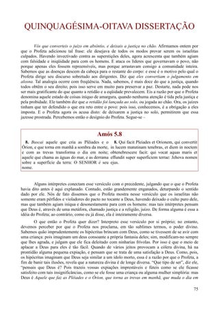 75
QUINQUAGÉSIMA-OITAVA DISSERTAÇÃO
Vós que converteis o juízo em absíntio, e deixais a justiça no chão. Afirmamos ontem por
que o Profeta adicionou tal frase: ele desejava de todos os modos provar serem os israelitas
culpados. Havendo invectivado contra as superstições deles, agora acrescenta que também agiam
com falsidade e iniqüidade para com os homens. E ataca os líderes que governavam o povo, não
porque apenas eles fossem repreensíveis, mas porque arrastavam consigo a comunidade inteira.
Sabemos que as doenças descem da cabeça para o restante do corpo: e esse é o motivo pelo qual o
Profeta dirige seu discurso sobretudo aos dirigentes. Diz que eles convertiam o julgamento em
alosna. Tal analogia ocorre com freqüência. Nada, sabemos, é mais doce do que a justiça, quando
todos obtêm o seu direito; pois isso serve em muito para preservar a paz. Destarte, nada pode nos
ser mais gratificante do que quanto a retidão e a eqüidade prevalecem. Eis a razão por que o Profeta
denomina aquele estado de coisas iníquo de amargura, quando nenhuma atenção é tida pela justiça e
pela probidade. Ele também diz que a retidão foi lançada ao solo, ou jogada ao chão. Ora, os juízes
tinham que ter defendido o que era reto entre o povo: pois isso, conhecemos, é a obrigação a eles
imposta. E o Profeta agora os acusa disto: de deixarem a justiça no solo, permitirem que essa
jazesse prostrada. Percebemos então o desígnio do Profeta. Segue-se –
Amós 5.8
8. Buscai aquele que cria as Plêiades e o
Órion, e que torna em manhã a sombra da morte,
e com as trevas transforma o dia em noite;
aquele que chama as águas do mar, e as derrama
sobre a superfície da terra: O SENHOR é seu
nome.
8. Qui facit Pleiades et Orionem, qui convertit
in lucem matutinam tenebras, et diem in noctem
obtenebrescere facit: qui vocat aquas maris et
effundit super superficiem terrae: Jehova nomen
ejus.
Alguns intérpretes conectam esse versículo com o precedente, julgando que o que o Profeta
havia dito antes é aqui explanado. Contudo, estão grandemente enganados, deturpando o sentido
dado por ele. Nós de fato dissemos que o Profeta mostra nesse versículo que os israelitas não
somente eram pérfidos e violadores do pacto no tocante a Deus, havendo deixado o culto puro dele,
mas que também agiam iníqua e desonestamente para com os homens: mas tais intérpretes pensam
que Deus é, através de uma metáfora, chamado justiça e a religião, juízo. De forma alguma é essa a
idéia do Profeta; ao contrário, como eu já disse, ela é inteiramente diversa.
O que então o Profeta quer dizer? Interpreto esse versículo por si próprio; no entanto,
devemos perceber por que o Profeta nos proclama, em tão sublimes termos, o poder divino.
Sabemos quão imprudentemente os hipócritas brincam com Deus, como se tivessem de se avir com
uma criança: pois imaginam um deus consoante a própria fantasia deles; sim, modificam-no sempre
que lhes agrada, e julgam que ele fica deleitado com ninharias frívolas. Por isso é que o meio de
aplacar a Deus para eles é tão fácil. Quando de vários jeitos provocam a cólera divina, há na
prontidão alguma pequena expiação, e pensam que se trata de uma satisfação a Deus. Como, pois,
os hipócritas imaginam que Deus seja similar a um ídolo morto, essa é a razão por que o Profeta, a
fim de banir tais ilusões, revela que a natureza divina é de longe diversa. “Que tipo de ser”, diz ele,
“pensais que Deus é? Pois trazeis vossas expiações imprestáveis e fúteis como se ele ficasse
satisfeito com tais insignificâncias, como se ele fosse uma criança ou alguma mulher simplória: mas
Deus é Aquele que faz as Plêiades e o Órion, que torna as trevas em manhã, que muda o dia em
 