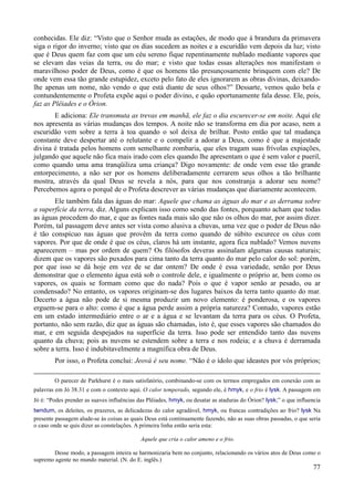 77
conhecidas. Ele diz: “Visto que o Senhor muda as estações, de modo que à brandura da primavera
siga o rigor do inverno; visto que os dias sucedem as noites e a escuridão vem depois da luz; visto
que é Deus quem faz com que um céu sereno fique repentinamente nublado mediante vapores que
se elevam das veias da terra, ou do mar; e visto que todas essas alterações nos manifestam o
maravilhoso poder de Deus, como é que os homens tão presunçosamente brinquem com ele? De
onde vem essa tão grande estupidez, exceto pelo fato de eles ignorarem as obras divinas, deixando-
lhe apenas um nome, não vendo o que está diante de seus olhos?” Dessarte, vemos quão bela e
contundentemente o Profeta expõe aqui o poder divino, e quão oportunamente fala desse. Ele, pois,
faz as Plêiades e o Órion.
E adiciona: Ele transmuta as trevas em manhã, ele faz o dia escurecer-se em noite. Aqui ele
nos apresenta as várias mudanças dos tempos. A noite não se transforma em dia por acaso, nem a
escuridão vem sobre a terra à toa quando o sol deixa de brilhar. Posto então que tal mudança
constante deve despertar até o relutante e o compelir a adorar a Deus, como é que a majestade
divina é tratada pelos homens com semelhante zombaria, que eles tragam suas frívolas expiações,
julgando que aquele não fica mais irado com eles quando lhe apresentam o que é sem valor e pueril,
como quando uma ama tranqüiliza uma criança? Digo novamente: de onde vem esse tão grande
entorpecimento, a não ser por os homens deliberadamente cerrarem seus olhos a tão brilhante
mostra, através da qual Deus se revela a nós, para que nos constranja a adorar seu nome?
Percebemos agora o porquê de o Profeta descrever as várias mudanças que diariamente acontecem.
Ele também fala das águas do mar: Aquele que chama as águas do mar e as derrama sobre
a superfície da terra, diz. Alguns explicam isso como sendo das fontes, porquanto acham que todas
as águas procedem do mar, e que as fontes nada mais são que não os olhos do mar, por assim dizer.
Porém, tal passagem deve antes ser vista como alusiva a chuvas, uma vez que o poder de Deus não
é tão conspícuo nas águas que provêm da terra como quando de súbito escurece os céus com
vapores. Por que de onde é que os céus, claros há um instante, agora fica nublado? Vemos nuvens
aparecerem – mas por ordem de quem? Os filósofos deveras assinalam algumas causas naturais;
dizem que os vapores são puxados para cima tanto da terra quanto do mar pelo calor do sol: porém,
por que isso se dá hoje em vez de se dar ontem? De onde é essa variedade, senão por Deus
demonstrar que o elemento água está sob o controle dele, e igualmente o próprio ar, bem como os
vapores, os quais se formam como que do nada? Pois o que é vapor senão ar pesado, ou ar
condensado? No entanto, os vapores originam-se dos lugares baixos da terra tanto quanto do mar.
Decerto a água não pode de si mesma produzir um novo elemento: é ponderosa, e os vapores
erguem-se para o alto: como é que a água perde assim a própria natureza? Contudo, vapores estão
em um estado intermediário entre o ar e a água e se levantam da terra para os céus. O Profeta,
portanto, não sem razão, diz que as águas são chamadas, isto é, que esses vapores são chamados do
mar, e em seguida despejados na superfície da terra. Isso pode ser entendido tanto das nuvens
quanto da chuva; pois as nuvens se estendem sobre a terra e nos rodeia; e a chuva é derramada
sobre a terra. Isso é indubitavelmente a magnífica obra de Deus.
Por isso, o Profeta conclui: Jeová é seu nome. “Não é o ídolo que ideastes por vós próprios;
O parecer de Parkhurst é o mais satisfatório, combinando-se com os termos empregados em conexão com as
palavras em Jó 38.31 e com o contexto aqui. O calor temperado, segundo ele, é hmyk, e o frio é lysk. A passagem em
Jó é: “Podes prender as suaves influências das Plêiades, hmyk, ou desatar as ataduras do Órion? lysk;” o que influencia
twndum, os deleites, os prazeres, as delicadezas do calor agradável, hmyk, ou francas contradições ao frio? lysk Na
presente passagem alude-se às coisas as quais Deus está continuamente fazendo, não as suas obras passadas, o que seria
o caso onde se quis dizer as constelações. A primeira linha então seria esta:
Aquele que cria o calor ameno e o frio.
Desse modo, a passagem inteira se harmonizaria bem no conjunto, relacionando os vários atos de Deus como o
supremo agente no mundo material. (N. do E. inglês.)
 