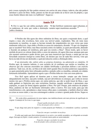 78
pois vossas expiações de fato podem arrancar um sorriso de uma criança, todavia, elas não podem
satisfazer o juízo de Deus. Então, pensais no fato de que tendes de se haver com ele próprio, e que
essas ilusões falazes não mais vos ludibriem”. Segue-se –
Amós 5.9
9. Ele é o que faz cair súbita assolação sobre
os poderosos, de sorte que venha a destruição
sobre a fortaleza.
9. Qui fortificat vastatorem super robustum, et
vastator super munitiones ascendet. 34
O Profeta não fala agora das obras ordinárias de Deus, nas quais a majestade deste, a qual
inspira a mais alta reverência, bem como seu terrível poder, resplendem. Mas ele insta mais
tenazmente os israelitas, os quais se haviam tornado tão empedernidos em seus vícios que eram
totalmente inflexíveis. Aqui então o Profeta os acusa de contumácia, dizendo: “O que vós imaginais
que se sucederá? Sois fortes; mas Deus suscitará contra vós ladrões, os quais prevalecerão, abatendo
e fazendo em pedaços tal renitência, pela qual ora resistis a Deus”. Desse modo, após os haver
enchido de pavor ao colocar diante deles o curso da natureza, ele agora fala essas ameaças para que
eles mesmos sentissem o poder divino: pois, por mais insensíveis que fossem, e ainda que em sua
ferocidade ousassem insurgir-se contra Deus, ele declara que isso de nada lhes serviria; visto que
havia na mão divina um destruidor, o qual prevaleceria contra a obstinação deles.
E um destruidor, diz, subirá sobre as próprias fortalezas, ou adentrarão as cidadelas. O
Profeta aqui, de maneira indireta, ri com escárnio da vã confiança que enchia os israelitas, ao
observar que eles estavam encerrados em cidades fortificadas e possuíam defesas e um exército
poderoso. Tudo isso, ele diz, ser-lhes-á de todo inútil quando Deus levantar poderosos saqueadores,
os quais penetrarão pelos bem reforçados portões e pularão sobre as muralhas, entrando em cidades
fortemente defendidas. Apreendemos agora o que o Profeta tinha em vista com essas palavras.
Fica fácil agora aplicar tal doutrina para a nossa instrução: sempre que não formos
adequadamente movidos, seja pela verdade, seja por advertências ou ameaças, que venha às nossas
mentes isto que o Profeta ensina aqui, em outras palavras, que não se pode troçar de Deus, e que
nada ganham os hipócritas por suas cerimônias ilusórias, quando sacrificam e apresentam suas
expiações, as quais de forma alguma agradam a Deus. Por quê? Porque, pela natureza do próprio
Deus, podemos de fato ser facilmente informados sobre o motivo. Por essa razão, para que não
transformemos a ele, aprendamos a alçar nossos olhos para o contemplar, e também observar todas
as coisas ao nosso redor; e isso nos constrangerá a adorar e a temer o grande poder divino. Segue-se
34 Tal versão difere grandemente da nossa inglesa, mas indubitavelmente está mais próxima da significação do
original. A tradução de Newcome é a que segue:
O qual espalha desolação sobre os fortes,
E traz devastação sobre o alcácer.
O que chega mais perto do original é a versão proposta por Parkhurst, e é contundente e poética: a primeira
linha é:
O que faz com que o assolador ria na força.
O verbo aqui usado quer dizer primeiramente rir ou sorrir e, em sentido secundário, ser refrigerado ou tornado
alegre. Está aqui em Hiphil, o modo causativo. O versículo inteiro pode ser assim traduzido:
O que faz com que o assolador ria na força;
E um devastador sobre a fortaleza ele trará.
(N. do E. inglês.)
 