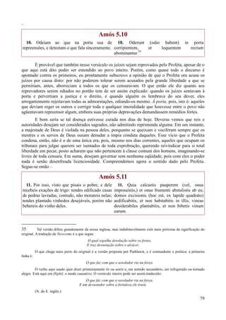79
–
Amós 5.10
10. Odeiam ao que na porta usa de
repreensões, e detestam o que fala sinceramente.
10. Oderunt (odio habent) in porta
corripientem, et loquentem rectum
abominantur.35
É provável que também nesse versículo os juízes sejam reprovados pelo Profeta, apesar de o
que aqui está dito poder ser estendido ao povo inteiro. Porém, como quase todo o discurso é
apontado contra os primeiros, eu prontamente subscrevo a opinião de que o Profeta ora acusa os
juízes por causa disto: por não poderem tolerar serem acusados pela grande liberdade a que se
permitiam, antes, aborreciam a todos os que os censuravam. O que então ele diz quanto aos
reprovadores serem odiados no portão tem de ser assim explicado: quando os juízes sentavam à
porta e pervertiam a justiça e o direito, e quando alguém os lembrava do seu dever, eles
arrogantemente rejeitavam todas as admoestações, odiando-os mesmo. À porta, pois, isto é: aqueles
que deviam reger os outros e corrigir toda e qualquer imoralidade que houvesse entre o povo não
agüentavam repreensor algum, embora suas próprias depravações demandassem remédios fortes.
E bom seria se tal doença estivesse curada nos dias de hoje. Deveras vemos que reis e
autoridades desejam ser considerados sagrados, não admitindo reprimenda alguma. Em um instante,
a majestade de Deus é violada na pessoa deles, porquanto se queixam e vociferam sempre que os
mestres e os servos de Deus ousam denudar a ímpia conduta daqueles. Esse vício que o Profeta
condena, então, não é o de uma única era; pois, mesmo nos dias correntes, aqueles que ocupam os
tribunais para julgar querem ser isentados de toda exprobração, querendo reivindicar para si total
liberdade em pecar, posto acharem que não pertencem à classe comum dos homens, imaginando-se
livres de toda censura. Em suma, desejam governar sem nenhuma eqüidade, pois com eles o poder
nada é senão desenfreada licenciosidade. Compreendemos agora o sentido dado pelo Profeta.
Segue-se então –
Amós 5.11
11. Por isso, visto que pisais o pobre, e dele
recebeis exações de trigo: tendes edificado casas
de pedras lavradas, contudo, não morareis nelas;
tendes plantado vinhedos desejáveis, porém não
bebereis do vinho deles.
11. Quia calcastis pauperem (vel, onus
imposuistis,) et onus frumenti abstulistis ab eo,
domos excisionis (hoc est, ex lapide quadrato)
aedificabitis, et non habitabitis in illis; vineas
desiderabiles plantabitis, et non bibetis vinum
earum.
35 Tal versão difere grandemente da nossa inglesa, mas indubitavelmente está mais próxima da significação do
original. A tradução de Newcome é a que segue:
O qual espalha desolação sobre os fortes,
E traz devastação sobre o alcácer.
O que chega mais perto do original é a versão proposta por Parkhurst, e é contundente e poética: a primeira
linha é:
O que faz com que o assolador ria na força.
O verbo aqui usado quer dizer primeiramente rir ou sorrir e, em sentido secundário, ser refrigerado ou tornado
alegre. Está aqui em Hiphil, o modo causativo. O versículo inteiro pode ser assim traduzido:
O que faz com que o assolador ria na força;
E um devastador sobre a fortaleza ele trará.
(N. do E. inglês.)
 