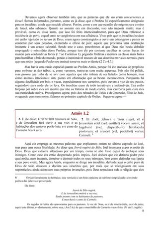 8
Devemos agora observar também isto, que as palavras que ele viu eram concernentes a
Israel. Somos informados, portanto, como eu já disse, que o Profeta foi especificamente designado
para os israelitas, ainda que nascido alhures. Porém, como e em que ocasião ele migrou para o reino
de Israel, não sabemos. Quanto ao assunto ora em discussão, isso não importa muito; mas é
provável, como eu disse antes, que isso foi feito intencionalmente, para que Deus refreasse a
insolência do povo, o qual tanto se vangloriava em sua afluência. Visto pois que os israelitas haviam
até então rejeitado os servos de Deus, eram agora constrangidos a ouvir um estrangeiro e pastor os
condenar por seus pecados, exercendo o ofício de juiz: aquele que proclama uma destruição
iminente é um arauto celestial. Sendo este o caso, percebemos aí que Deus não havia debalde
empregado o ministério desse Profeta, porque tem ele por costume escolher as coisas fracas do
mundo para confundir as fortes (1.ª ao Coríntios 1), pegando Profetas e mestres da classe mais baixa
para humilhar o brio do mundo, pondo o inestimável tesouro de sua doutrina em vasos terreais, para
que seu poder (segundo Paulo nos ensina) torne-se mais evidente (2 Co 4.7.)
Mas havia uma razão especial quanto ao Profeta Amós, porque foi ele enviado de propósito
para verberar as dez tribos; e, como veremos, tratou-as com muita aspereza. Pois não foi polido,
mas provou que tinha de se avir com aqueles que não tinham de ser lidados como homem, mas
como animais irracionais; sim, piores em obstinação que as bestas inconscientes. Porquanto há
alguma docilidade em bois e vacas, especialmente nos carneiros, pois ouvem a voz de seu pastor,
seguindo-o para onde ele os leva. Os israelitas eram de todo intratáveis e indomáveis. Era então
forçoso pôr sobre eles um mestre que não os trataria de modo cortês, mas exerceria para com eles
sua rusticidade nativa. Prossigamos agora; pois dos reinados de Uzias e de Jeroboão, filho de Joás,
o segundo com esse nome, falamos no primeiro capítulo de Oséias. Segue-se agora —
Amós 1.2
2. E ele disse: O SENHOR bramará de Sião,
e de Jerusalém fará ouvir a sua voz; e as
habitações dos pastores porão luto, e o cimo do
Carmelo ficará seco.
2. Et dixit, Jehova e Sion ruget, et e
Jerusalem edet (vel, emittet) vocem suam; et
lugebunt (vel, disperibunt) habitacula
pastorum; et arescet (vel, pudefiet) vertex
Carmeli. 6
Aqui ele emprega as mesmas palavras que explicamos ontem no último capítulo de Joel,
mas para uma outra finalidade. Ao dizer que Jeová rugirá de Sião, Joel intentava expor o poder de
Deus, Deus que estivera silencioso por um tempo, como se não fosse capaz de rechaçar seus
inimigos. Como esse era então desprezado pelos ímpios, Joel declara que ele detinha poder pelo
qual podia, num instante, derrubar e destruir todos os seus inimigos, bem como defender sua Igreja
e seu povo eleito. Mas agora Amós, enquanto se dirige aos israelitas, defende aqui o culto puro de
Deus de todo desacato e declara aos israelitas que, por mais que se afadigassem em suas
superstições, ainda adoravam suas próprias invenções, pois Deus repudiava toda a religião que eles
6 Vertido literalmente do hebraico, esse versículo é um belo espécime de sublime simplicidade: a inversão
poética das palavras é preservada:
Ele disse:
Jeová de Sião rugirá,
E de Jerusalém emitirá a sua voz;
Então pranto com os habitantes de pastores,
E murchará o cume do Carmelo.
Os rugidos de leões são apavorantes para os pastores. A voz de Deus, ou é de misericórdia, ou é de juízo;
aqui é esta última, evidentemente, sobre seca, (Am 5.6,) de que a murchidão do Carmelo era o efeito. (N. do E. inglês.)
 