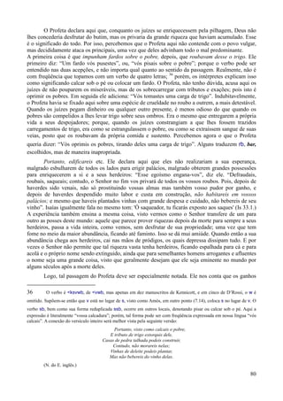 80
O Profeta declara aqui que, conquanto os juízes se enriquecessem pela pilhagem, Deus não
lhes concederia desfrutar do butim, mas os privaria da grande riqueza que haviam acumulado. Esse
é o significado do todo. Por isso, percebemos que o Profeta aqui não contende com o povo vulgar,
mas decididamente ataca os principais, uma vez que deles advinham todo o mal predominante.
A primeira coisa é que impunham fardos sobre o pobre, depois, que roubavam desse o trigo. Ele
primeiro diz: “Um fardo vós pusestes”, ou, “vós pisais sobre o pobre”; porque o verbo pode ser
entendido nas duas acepções, e não importa qual quanto ao sentido da passagem. Realmente, não é
com freqüência que topamos com um verbo de quatro letras; 36
porém, os intérpretes explicam isso
como significando calcar sob o pé ou colocar um fardo. O Profeta, não tenho dúvida, acusa aqui os
juízes de não pouparem os miseráveis, mas de os sobrecarregar com tributos e exações; pois isto é
oprimir os pobres. Em seguida ele adiciona: “Vós tomastes uma carga de trigo”. Indubitavelmente,
o Profeta havia se fixado aqui sobre uma espécie de crueldade no roubo a outrem, a mais detestável.
Quando os juízes pegam dinheiro ou qualquer outro presente, é menos odioso do que quando os
pobres são compelidos a lhes levar trigo sobre seus ombros. Era o mesmo que entregarem a própria
vida a seus despojadores; porque, quando os juízes constrangiam a que lhes fossem trazidos
carregamentos de trigo, era como se estrangulassem o pobre, ou como se extraíssem sangue de suas
veias, posto que os roubavam da própria comida e sustento. Percebemos agora o que o Profeta
queria dizer: “Vós oprimis os pobres, tirando deles uma carga de trigo”. Alguns traduzem rb, bar,
escolhidos, mas de maneira inapropriada.
Portanto, edificareis etc. Ele declara aqui que eles não realizariam a sua esperança,
malgrado esbulharem de todos os lados para erigir palácios, malgrado obterem grandes possessões
para enriquecerem a si e a seus herdeiros: “Esse egoísmo engana-vos”, diz ele. “Defraudais,
roubais, saqueais; contudo, o Senhor no fim vos privará de todos os vossos roubos. Pois, depois de
haverdes sido venais, não só prostituindo vossas almas mas também vosso pudor por ganho, e
depois de haverdes despendido muito labor e custa em construção, não habitareis em vossos
palácios; e mesmo que haveis plantados vinhas com grande despesa e cuidado, não bebereis de seu
vinho”. Isaías igualmente fala no mesmo tom: 'Ó saqueador, tu ficarás exposto aos saques' (Is 33.1.)
A experiência também ensina a mesma coisa, visto vermos como o Senhor transfere de um para
outro as posses deste mundo: aquele que parece prover riquezas depois da morte para sempre a seus
herdeiros, passa a vida inteira, como vemos, sem desfrutar de sua propriedade; uma vez que tem
fome no meio da maior abundância, ficando até faminto. Isso se dá mui amiúde. Quando então a sua
abundância chega aos herdeiros, cai nas mãos de pródigos, os quais depressa dissipam tudo. E por
vezes o Senhor não permite que tal riqueza vasta tenha herdeiros, ficando espalhada para cá e para
acolá e o próprio nome sendo extinguido, ainda que para semelhantes homens arrogantes e afluentes
o nome seja uma grande coisa, visto que geralmente desejam que ele seja eminente no mundo por
alguns séculos após a morte deles.
Logo, tal passagem do Profeta deve ser especialmente notada. Ele nos conta que os ganhos
36 O verbo é <ksvwb, de <vwb, mas apenas em dez manuscritos de Kennicott, e em cinco de D’Rossi, o w é
omitido. Supõem-se então que v está no lugar de s, visto como Amós, em outro ponto (7.14), coloca s no lugar de v. O
verbo sb, bem como sua forma reduplicada ssb, ocorre em outros locais, denotando pisar ou calcar sob o pé. Aqui a
expressão é literalmente “vossa calcadura”; porém, tal forma pode ser com freqüência expressada em nossa língua “vós
calcais”. A conexão do versículo inteiro será melhor vista pela seguinte versão:
Portanto, visto como calcais o pobre,
E tributo de trigo extorquis dele,
Casas de pedra talhada podeis construir,
Contudo, não morareis nelas;
Vinhas de deleite podeis plantar,
Mas não bebereis do vinho delas.
(N. do E. inglês.)
 
