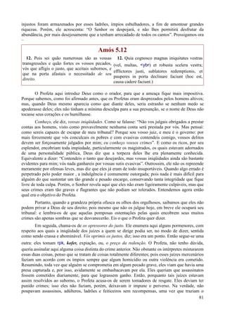 81
injustos foram armazenados por esses ladrões, ímpios esbulhadores, a fim de amontoar grandes
riquezas. Porém, ele acrescenta: “O Senhor os despojará, e não lhes permitirá desfrutar da
abundância, por mais desejosamente que a tenham arrecadado de todos os cantos”. Prossigamos ora
–
Amós 5.12
12. Pois sei quão numerosas são as vossas
transgressões e quão fortes os vossos pecados,
vós que afligis o justo, que aceitais subornos, e
que na porta afastais o necessitado de seu
direito.
12. Quia cognosco magnas iniquitates vestras
(vel, multas, <ybr) et robusta scelera vestra;
efflictores justi, sublatores redemptionis, et
pauperes in porta declinare faciunt (hoc est,
causa cadere faciunt.)
O Profeta aqui introduz Deus como o orador, para que a ameaça fique mais impositiva.
Porque sabemos, como foi afirmado antes, que os Profetas eram desprezados pelos homens altivos;
mas, quando Deus mesmo aparecia como que diante deles, seria estranho se nenhum medo se
apoderasse deles; eles não tinham a mínima desculpa para a sua presunção, se o nome de Deus não
tocasse seus corações e os humilhasse.
Conheço, ele diz, vossas iniqüidades. Como se falasse: “Não vos julgais obrigados a prestar
contas aos homens, visto como provavelmente nenhuma conta será prestada por vós. Mas pensai:
como sereis capazes de escapar de meu tribunal? Porque sou vosso juiz, e meu é o governo: por
mais ferozmente que vós conculcais os pobres e com evasivas contendeis comigo, vossos delitos
devem ser forçosamente julgados por mim; eu conheço vossos crimes”. E como os ricos, por seu
esplendor, encobriam toda impiedade, particularmente os magistrados, os quais estavam adornados
de uma personalidade pública, Deus diz que a torpeza deles lhe era plenamente conhecida.
Equivalente a dizer: “Contendeis o tanto que desejardes, mas vossas iniqüidades ainda são bastante
evidentes para mim; vós nada ganhareis por vossas sutis evasivas”. Outrossim, ele não os repreende
meramente por ofensas leves, mas diz que eles já eram de todo insuportáveis. Quando algo errado é
perpetrado pelo poder maior , a indulgência é comumente outorgada; pois nada é mais difícil para
alguém do que sustentar um tão grande e pesado encargo, conservando tanta integridade que fique
livre de toda culpa. Porém, o Senhor revela aqui que eles não eram ligeiramente culpáveis, mas que
seus crimes eram tão graves e flagrantes que não podiam ser tolerados. Entendemos agora então
qual era o objetivo do Profeta.
Portanto, quando a grandeza própria ofusca os olhos dos orgulhosos, saibamos que eles não
podem privar a Deus de seu direito; pois mesmo que não os julgue hoje, em breve ele ocupará seu
tribunal: e lembra-os de que aquelas pomposas ostentações pelas quais encobrem seus muitos
crimes são apenas sombras que se desvanecerão. Eis o que o Profeta quer dizer.
Em seguida, chama-os de os opressores do justo. Ele enumera aqui alguns pormenores, com
respeito aos quais a iniqüidade dos juízes a quem se dirige podia ser, no modo de dizer, sentida
como sendo crassa e abominável. Vós oprimis os justos, diz; isso era um ponto. Então segue-se uma
outra: eles tomam rpk, kofer, expiação, ou, o preço da redenção. O Profeta, não tenho dúvida,
queria assinalar aqui alguma coisa distinta do crime anterior. Não obstante os intérpretes misturarem
essas duas coisas, penso que se tratam de coisas totalmente diferentes; pois esses juízes mercenários
faziam um acordo com os ímpios sempre que algum homicídio ou outra violência era cometido.
Resumindo, toda vez que alguém se comprometia em algum pecado grave, eles viam que havia uma
presa capturada e, por isso, avidamente se embasbacavam por ela. Eles queriam que assassinatos
fossem cometidos diariamente, para que lograssem ganho. Então, porquanto tais juízes estavam
assim resolvidos ao suborno, o Profeta acusa-os de serem tomadores de resgate. Eles deviam ter
punido crimes; isso eles não faziam, porém, deixavam ir impune o perverso. Na verdade, não
poupavam assassinos, adúlteros, ladrões e feiticeiros sem recompensas, uma vez que traziam o
 