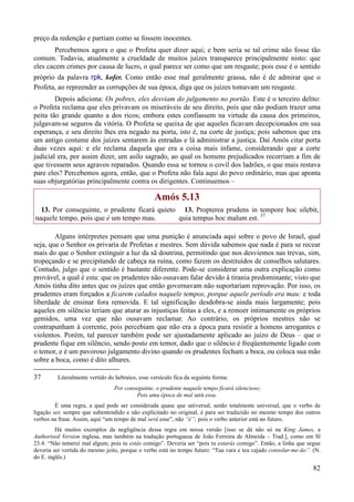 82
preço da redenção e partiam como se fossem inocentes.
Percebemos agora o que o Profeta quer dizer aqui; e bem seria se tal crime não fosse tão
comum. Todavia, atualmente a crueldade de muitos juízes transparece principalmente nisto: que
eles cacem crimes por causa de lucro, o qual parece ser como que um resgaste; pois esse é o sentido
próprio da palavra rpk, kofer. Como então esse mal geralmente grassa, não é de admirar que o
Profeta, ao repreender as corrupções de sua época, diga que os juízes tomavam um resgaste.
Depois adiciona: Os pobres, eles desviam do julgamento no portão. Este é o terceiro delito:
o Profeta reclama que eles privavam os miseráveis de seu direito, pois que não podiam trazer uma
peita tão grande quanto a dos ricos; embora estes confiassem na virtude da causa dos primeiros,
julgavam-se seguros da vitória. O Profeta se queixa de que aqueles ficavam decepcionados em sua
esperança, e seu direito lhes era negado na porta, isto é, na corte de justiça; pois sabemos que era
um antigo costume dos juízes sentarem às entradas e lá administrar a justiça. Daí Amós citar porta
duas vezes aqui: e ele reclama daquela que era a coisa mais infame, considerando que a corte
judicial era, por assim dizer, um asilo sagrado, ao qual os homens prejudicados recorriam a fim de
que tivessem seus agravos reparados. Quando essa se tornou o covil dos ladrões, o que mais restava
pare eles? Percebemos agora, então, que o Profeta não fala aqui do povo ordinário, mas que aponta
suas objurgatórias principalmente contra os dirigentes. Continuemos –
Amós 5.13
13. Por conseguinte, o prudente ficará quieto
naquele tempo, pois que é um tempo mau.
13. Propterea prudens in tempore hoc silebit,
quia tempus hoc malum est. 37
Alguns intérpretes pensam que uma punição é anunciada aqui sobre o povo de Israel, qual
seja, que o Senhor os privaria de Profetas e mestres. Sem dúvida sabemos que nada é para se recear
mais do que o Senhor extinguir a luz da sã doutrina, permitindo que nos desviemos nas trevas, sim,
tropeçando e se precipitando de cabeça na ruína, como fazem os destituídos de conselhos salutares.
Contudo, julgo que o sentido é bastante diferente. Pode-se considerar uma outra explicação como
provável, a qual é esta: que os prudentes não ousavam falar devido à tirania predominante; visto que
Amós tinha dito antes que os juízes que então governavam não suportariam reprovação. Por isso, os
prudentes eram forçados a ficarem calados naquele tempos, porque aquele período era mau: e toda
liberdade de ensinar fora removida. E tal significação desdobra-se ainda mais largamente; pois
aqueles em silêncio teriam que aturar as injustiças feitas a eles, e a remoer intimamente os próprios
gemidos, uma vez que não ousavam reclamar. Ao contrário, os próprios mestres não se
contrapunham à corrente, pois percebiam que não era a época para resistir a homens arrogantes e
violentos. Porém, tal parecer também pode ser ajustadamente aplicado ao juízo de Deus – que o
prudente fique em silêncio, sendo posto em temor, dado que o silêncio é freqüentemente ligado com
o temor, e é um pavoroso julgamento divino quando os prudentes fecham a boca, ou coloca sua mão
sobre a boca, como é dito alhures.
37 Literalmente vertido do hebraico, esse versículo fica da seguinte forma:
Por conseguinte, o prudente naquele tempo ficará silencioso;
Pois uma época de mal será essa.
É uma regra, a qual pode ser considerada quase que universal, senão totalmente universal, que o verbo de
ligação ser, sempre que subentendido e não explicitado no original, é para ser traduzido no mesmo tempo dos outros
verbos na frase. Assim, aqui “um tempo de mal será esse”, não “é”; pois o verbo anterior está no futuro.
Há muitos exemplos da negligência dessa regra em nossa versão [isso se dá não só na King James, a
Authorised Version inglesa, mas também na tradução portuguesa de João Ferreira de Almeida – Trad.], como em Sl
23.4: “Não temerei mal algum; pois tu estás comigo”. Deveria ser “pois tu estarás comigo”. Então, a linha que segue
deveria ser vertida do mesmo jeito, porque o verbo está no tempo futuro: “Tua vara e teu cajado consolar-me-ão”. (N.
do E. inglês.)
 