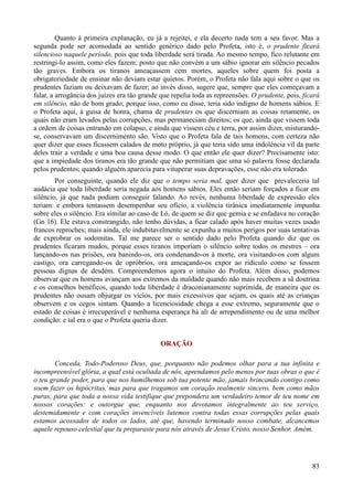 83
Quanto à primeira explanação, eu já a rejeitei, e ela decerto nada tem a seu favor. Mas a
segunda pode ser acomodada ao sentido genérico dado pelo Profeta, isto é, o prudente ficará
silencioso naquele período, pois que toda liberdade será tirada. Ao mesmo tempo, fico relutante em
restringi-lo assim, como eles fazem; posto que não convém a um sábio ignorar em silêncio pecados
tão graves. Embora os tiranos ameaçassem cem mortes, aqueles sobre quem foi posta a
obrigatoriedade de ensinar não deviam estar quietos. Porém, o Profeta não fala aqui sobre o que os
prudentes faziam ou deixavam de fazer; ao invés disso, sugere que, sempre que eles começavam a
falar, a arrogância dos juízes era tão grande que repelia toda as repreensões. O prudente, pois, ficará
em silêncio, não de bom grado; porque isso, como eu disse, teria sido indigno de homens sábios. E
o Profeta aqui, à guisa de honra, chama de prudentes os que discerniam as coisas retamente, os
quais não eram levados pelas corrupções, mas permaneciam direitos; os que, ainda que vissem toda
a ordem de coisas entrando em colapso, e ainda que vissem céu e terra, por assim dizer, misturando-
se, conservavam um discernimento são. Visto que o Profeta fala de tais homens, com certeza não
quer dizer que esses ficassem calados de moto próprio, já que teria sido uma indolência vil da parte
deles trair a verdade e uma boa causa desse modo. O que então ele quer dizer? Precisamente isto:
que a impiedade dos tiranos era tão grande que não permitiam que uma só palavra fosse declarada
pelos prudentes; quando alguém aparecia para vituperar suas depravações, esse não era tolerado.
Por conseguinte, quando ele diz que o tempo seria mal, quer dizer que prevaleceria tal
audácia que toda liberdade seria negada aos homens sábios. Eles então seriam forçados a ficar em
silêncio, já que nada podiam conseguir falando. Ao revés, nenhuma liberdade de expressão eles
teriam: e embora tentassem desempenhar seu ofício, a violência tirânica imediatamente impunha
sobre eles o silêncio. Era similar ao caso de Ló, de quem se diz que gemia e se enfadava no coração
(Gn 16). Ele estava constrangido, não tenho dúvidas, a ficar calado após haver muitas vezes usado
francos reproches; mais ainda, ele indubitavelmente se expunha a muitos perigos por suas tentativas
de exprobrar os sodomitas. Tal me parece ser o sentido dado pelo Profeta quando diz que os
prudentes ficaram mudos, porque esses tiranos imporiam o silêncio sobre todos os mestres – ora
lançando-os nas prisões, ora banindo-os, ora condenando-os à morte, ora visitando-os com algum
castigo, ora carregando-os de opróbrios, ora ameaçando-os expor ao ridículo como se fossem
pessoas dignas de desdém. Compreendemos agora o intuito do Profeta. Além disso, podemos
observar que os homens avançam aos extremos da maldade quando não mais recebem a sã doutrina
e os conselhos benéficos, quando toda liberdade é draconianamente suprimida, de maneira que os
prudentes não ousam objurgar os vícios, por mais excessivos que sejam, os quais até as crianças
observem e os cegos sintam. Quando a licenciosidade chega a esse extremo, seguramente que o
estado de coisas é irrecuperável e nenhuma esperança há ali de arrependimento ou de uma melhor
condição: e tal era o que o Profeta queria dizer.
ORAÇÃO
Conceda, Todo-Poderoso Deus, que, porquanto não podemos olhar para a tua infinita e
incompreensível glória, a qual está ocultada de nós, aprendamos pelo menos por tuas obras o que é
o teu grande poder, para que nos humilhemos sob tua potente mão, jamais brincando contigo como
soem fazer os hipócritas, mas para que tragamos um coração realmente sincero, bem como mãos
puras, para que toda a nossa vida testifique que prepondera um verdadeiro temor de teu nome em
nossos corações: e outorgue que, enquanto nos devotamos integralmente ao teu serviço,
destemidamente e com corações invencíveis lutemos contra todas essas corrupções pelas quais
estamos acossados de todos os lados, até que, havendo terminado nosso combate, alcancemos
aquele repouso celestial que tu preparaste para nós através de Jesus Cristo, nosso Senhor. Amém.
 