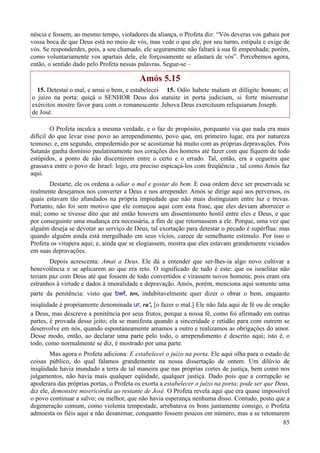 85
néscia e fossem, ao mesmo tempo, violadores da aliança, o Profeta diz: “Vós deveras vos gabais por
vossa boca de que Deus está no meio de vós, mas vede o que ele, por seu turno, estipula e exige de
vós. Se responderdes, pois, a seu chamado, ele seguramente não faltará à sua fé empenhada; porém,
como voluntariamente vos apartais dele, ele forçosamente se afastará de vós”. Percebemos agora,
então, o sentido dado pelo Profeta nessas palavras. Segue-se –
Amós 5.15
15. Detestai o mal, e amai o bem, e estabelecei
o juízo na porta: quiçá o SENHOR Deus dos
exércitos mostre favor para com o remanescente
de José.
15. Odio habete malum et dilligite bonum; et
statuite in porta judicium, si forte misereatur
Jehova Deus exercituum reliquiarum Joseph.
O Profeta inculca a mesma verdade, e o faz de propósito, porquanto via que nada era mais
difícil do que levar esse povo ao arrependimento, povo que, em primeiro lugar, era por natureza
teimoso; e, em segundo, empedernido por se acostumar há muito com as próprias depravações. Pois
Satanás ganha domínio paulatinamente nos corações dos homens até fazer com que fiquem de todo
estúpidos, a ponto de não discernirem entre o certo e o errado. Tal, então, era a cegueira que
grassava entre o povo de Israel: logo, era preciso espicaçá-los com freqüência , tal como Amós faz
aqui.
Destarte, ele os ordena a odiar o mal e gostar do bem. E essa ordem deve ser preservada se
realmente desejamos nos converter a Deus e nos arrepender. Amós se dirige aqui aos perversos, os
quais estavam tão afundados na própria impiedade que não mais distinguiam entre luz e trevas.
Portanto, não foi sem motivo que ele começou aqui com esta frase, que eles deviam aborrecer o
mal; como se tivesse dito que até então houvera um dissentimento hostil entre eles e Deus, e que
por conseguinte uma mudança era necessária, a fim de que retornassem a ele. Porque, uma vez que
alguém deseja se devotar ao serviço de Deus, tal exortação para detestar o pecado é supérflua: mas
quando alguém ainda está mergulhado em seus vícios, carece de semelhante estímulo. Por isso o
Profeta os vitupera aqui; e, ainda que se elogiassem, mostra que eles estavam grandemente viciados
em suas depravações.
Depois acrescenta: Amai a Deus. Ele dá a entender que ser-lhes-ia algo novo cultivar a
benevolência e se aplicarem ao que era reto. O significado de tudo é este: que os israelitas não
teriam paz com Deus até que fossem de todo convertidos e virassem novos homens; pois eram ora
estranhos à virtude e dados à imoralidade e depravação. Amós, porém, menciona aqui somente uma
parte da penitência: visto que bwf, tov, indubitavelmente quer dizer o obrar o bem, enquanto
iniqüidade é propriamente denominada ur, ra', [o fazer o mal.] Ele não fala aqui de fé ou de oração
a Deus, mas descreve a penitência por seus frutos; porque a nossa fé, como foi afirmado em outras
partes, é provada desse jeito; ela se manifesta quando a sinceridade e retidão para com outrem se
desenvolve em nós, quando espontaneamente amamos a outro e realizamos as obrigações do amor.
Desse modo, então, ao declarar uma parte pelo todo, o arrependimento é descrito aqui; isto é, o
todo, como normalmente se diz, é mostrado por uma parte.
Mas agora o Profeta adiciona: E estabelecei o juízo na porta. Ele aqui olha para o estado de
coisas público, do qual falamos grandemente na nossa dissertação de ontem. Um dilúvio de
iniqüidade havia inundado a terra de tal maneira que nas próprias cortes de justiça, bem como nos
julgamentos, não havia mais qualquer eqüidade, qualquer justiça. Dado pois que a corrupção se
apoderara das próprias portas, o Profeta os exorta a estabelecer o juízo na porta; pode ser que Deus,
diz ele, demonstre misericórdia ao restante de José. O Profeta revela aqui que era quase impossível
o povo continuar a salvo; ou melhor, que não havia esperança nenhuma disso. Contudo, posto que a
degeneração comum, como violenta tempestade, arrebatava os bons juntamente consigo, o Profeta
admoesta os fiéis aqui a não desanimar, conquanto fossem poucos em número, mas a se retomarem
 