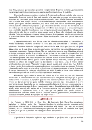 86
para Deus, deixando que os outros apostatem e se precipitem de cabeça na ruína e, paralelamente,
proverem para a própria segurança, como aqueles que fogem para longe do incêndio.
Compreendemos agora, então, o objetivo do Profeta: pois embora a multidão toda, entregue
à destruição, houvesse posto de lado todo cuidado pela segurança, sobraram uns poucos que se
permitiam ser carregados juntos, como se uma tempestade, como foi dito, houvesse arrebatado a
eles. O Profeta, pois, dá aqui conforto a tais homens bons que ainda estavam vivos, mostrando que,
mesmo que o povo estivesse afundando, não havia razão para eles se desesperarem, porque o
Senhor prometia ainda ser-lhes propício. O que tal doutrina ensina é isto: que dez não devem levar
em conta o que mil possam fazer; mas precisam ouvir Deus falar em vez de se abandonarem junto
com a multidão. Quando virem homens cega e impetuosamente se precipitando de cabeça para a
ruína própria, não devem segui-los, antes, devem ouvir a Deus, não rejeitando sua salvação
ofertada. Então, por mais que o pequeno número deles os descorçoassem, não deviam permitir que
as promessas divinas lhes fossem tomadas à força ou arrancadas deles, mas que as abraçassem
totalmente.
A expressão talvez não é de dúvida, como foi afirmado alhures (Joel 2). Ao contrário, o
Profeta nitidamente intentava estimular os fiéis para que aumentassem a atividade, como
necessário. Saibamos então que, sempre que está escrito /p, pen, talvez para que não, ou ylwa,
'ulai, quiçá, não é para deixar as mentes dos homens na incerteza ou perplexidade, para que se
esmoreçam ou venham a Deus em dúvida. Mas por meio disso sugere-se uma dificuldade, a fim de
os instigar e aumentar o ardor de seu desejo: e é preciso isso em um estado de coisas confuso, pois
vemos quão grande é a indolência de nossa carne. Precisamente aqueles que desejam retornar a
Deus não se apressam com aquele ardor que lhes convém, mas se arrastam lentamente, e a custo se
mantêm em movimento; depois, quando se lhes deparam muitos obstáculos, aqueles que de outra
maneira são cheios de coragem quase se desesperam a cada passo. Logo, é preciso aplicar
aguilhoadas tais como estas: “Acautelai-vos; pois quando alguém está cercado pelo fogo de todos
os lados, ele não demorará muito, nem pensará consigo como pode escapar sem qualquer ferimento
e incômodo; porém, antes se arriscará no perigo do que, por atraso ou demora, privar-se de uma via
de escape. Assim também vedes que a iniqüidade vos rodeia de todos os lados; o que então tem de
ser feito senão que cada um de vós deva fugir rapidamente para longe?”
Percebemos agora então o intuito do Profeta ao dizer: Pode ser que ele demonstre
misericórdia. A suma de tudo é esta: que havia necessidade de uma grande mudança, que os que até
então haviam se devotado à impiedade podiam virar homens totalmente novos; depois, que os
poucos não deviam esperar até que a multidão inteira se juntasse a eles – pois, apesar de o povo
resolver se desviar, Deus tinha que ser escutado, quando chamava de novo os poucos para si e os
ordenava escapar como que do fogo –; em terceiro lugar, é formulada aqui uma dificuldade, que
aqueles ainda sanáveis não podiam vir a Deus com tardança, mas que podiam lutar contra os
impedimentos e rapidamente correr a ele, visto que não podiam sem grande esforço se
desembaraçarem. Portanto, tinham de vir a Deus sem lentidão; pelo contrário, havendo vencido
todas as dificuldades, tinham de fugir para ele. Segue-se ora –
Amós 5.16
16. Portanto o SENHOR, o Deus dos
exércitos, o Senhor, assim diz: “Lamento
existirá em todas as ruas; e dirão em todas as
estradas: 'Ai! Ai!' E chamarão os lavradores para
o pranto, e os que são experientes em carpir para
o choro.
16. Quapropter dicit Jehova Deus exercituum,
Dominus, In omnibus compitis lamentum, et in
omnibus viis dicent, Vae, vae; et vocabunt
agricolam ad luctum, et lamentum erit super
omnes peritos luctus.
A partícula de inferência, registrada aqui, confirma o que já foi dito – que os israelitas
 