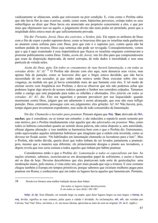 87
vaidosamente se ufanavam, ainda que estivessem na pior condição. E, visto como o Profeta sabia
que não havia fim às suas evasivas, sendo, como eram, hipócritas perversos, extirpa todos os seus
subterfúgios ao dizer que Deus havia ora anunciado seu propósito concernente a eles, e que por
mais que objetassem isso ou aquilo, o julgamento divino não mais podia ser protelado, posto que a
iniqüidade deles estava mais do que suficientemente provada.
Ele diz: Portanto, Jeová, Deus dos exércitos, o Senhor, fala. Ele repete os atributos de Deus
com o fito de expor o poder supremo desse; como se houvesse dito que os israelitas nada ganhavam
ao atuarem como sofistas para com Deus, pois que este é o supremo juiz, contra quem não há
nenhum pedido de recurso, Deus cuja sentença não pode ser revogada. Conseqüentemente, vemos
que o que é aqui examinado é essa impertinência que iliçava os israelitas enquanto continuavam a
protestar publicamente contra Deus. Então, assim diz Jeová; isto foi dito para que compreendessem
que eram de disposição depravada, de moral corrupta, de todo dados à imoralidade e sem uma
partícula de virtude neles.
Assim diz Deus, pois: Em todos os cruzamentos de ruas haverá lamentação, e em todas as
estradas dirão: Ai! Ai! 38
O Profeta não discute com eles aqui, nem denuncia seus vícios, mas
apenas fala de punição; como se houvesse dito que o litígio estava decidido, que não havia
necessidade de um acusador, já que então nada restava senão Deus executar sobre eles sua
vingança, na medida em que já havia contendido mais do que bastante com eles. E tal modo de
ensinar ocorre com freqüência nos Profetas; e deve-se observar que nós não podemos achar que
podemos lograr algo através de nossos rodeios quando o Senhor nos considera culpados. Temamos
então o castigo que está preparado para todos os rebeldes e obstinados. Eles falarão em todas as
estradas: Ai! Ai!, diz. Eles ora tagarelam e pensam prevalecer por sua loquacidade: quando
murmuram contra Deus, julgam que um adiamento é assim alcançado, que esse não ousa infligir
punição. Deus, entretanto, prossegue com seu julgamento; eles gritarão: Ai! Ai! Não haverá, pois,
tempo algum para inventarem expedientes, mas serão de todo consumidos de lamentação.
Ele diz: Chamarão o lavrador para prantear. Pensam alguns que rka, 'ikar, derivado de rkn,
nachar, que é considerar, ou se tornar um estranho: e são induzidos a reputá-lo assim somente por
este motivo, por o Profeta imediatamente citar aqueles que são adestrados em prantear. Mas, como
todos os hebreus concordam quanto ao sentido dessa palavra, não estou disposto a, sem autoridade,
efetuar alguma alteração: e isso também se harmoniza bem com o que o Profeta diz. Entrementes,
estão equivocados aqueles intérpretes hebraicos que imaginam que a ordem está invertida, como se
devesse ter ficado assim: “Os habilitados em lamentação chamarão os lavradores para o luto”. Mas
o Profeta, não tenho dúvida, queria dizer que todos tinham de ser levados juntamente a prantear;
pois, mesmo que a maneira seja diferente, ele primeiramente designa o pranto aos lavradores, e
depois revela que isso seria comum a todos aqueles que tinham por hábito prantear.
Consideremos então o que o Profeta diz: Lamentação a todos os especialistas em luto. As
nações orientais, sabemos, exercitavam-se em desempenhar papel de sofrimento, e assim o fazem
até os dias de hoje. Deveras descobrimos que eles praticavam toda sorte de gesticulações: uma
moderação maior, pelo menos, é vista entre nós, por mais pesada que seja a tristeza. E esse costume
chegou também à Europa em tempos primitivos; porque sabemos que existiam mulheres pagas para
prantear em Roma; e conhecemos que em todos os lugares havia aqueles que lamentavam. Portanto,
38 Henderson fornece uma melhor tradução dessas duas linhas:
Em todos os lugares largos haverá pranto,
E em todas as ruas dirão: Oh! Oh!
twbjr, de bjr, ficar dilatado, ser tornado largo ou amplo, quer dizer lugares largos ou ruas largos: e twxwj, de
xwj, dividir, significa as ruas comuns, pelas quais a cidade é dividade. As exclamações, wh, wh, são vertidas por
Calvino, Vae! Vae! Eheu, em latim, e Ai, em nosso idioma, aproxima-se mais do som no original. (N. do E. inglês.)
 