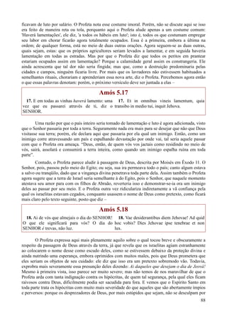 88
ficavam de luto por salário. O Profeta nota esse costume imoral. Porém, não se discute aqui se isso
era feito de maneira reta ou tola, porquanto aqui o Profeta alude apenas a um costume comum:
'Haverá lamentações', ele diz, 'a todos os hábeis em luto'; isto é, todos os que costumam empregar
seu labor em chorar ficarão agora totalmente ocupados. Essa é a primeira, embora a última na
ordem; de qualquer forma, está no meio de duas outras orações. Agora seguem-se as duas outras,
quais sejam, estas: que os próprios agricultores seriam levados a lamentar, e em seguida haveria
lamentação em todas as estradas. Mas por que o Profeta diz que todos os peritos em prantear
estariam ocupados assim em lamentação? Porque a calamidade geral assim os constrangeria. Ele
ainda acrescenta que tal dor não seria fingida; mas que, como a destruição predominaria pelas
cidades e campos, ninguém ficaria livre. Por mais que os lavradores não estivessem habituados a
semelhantes rituais, chorariam e aprenderiam essa nova arte, diz o Profeta. Percebemos agora então
o que essas palavras denotam: porém, o próximo versículo deve ser juntada a elas –
Amós 5.17
17. E em todas as vinhas haverá lamento: uma
vez que eu passarei através de ti, diz o
SENHOR.
17. Et in omnibus vineis lamentum, quia
transibo in medio tui, inquit Jehova.
Uma razão por que o país inteiro seria tomado de lamentação e luto é agora adicionada, visto
que o Senhor passaria por toda a terra. Seguramente nada era mais para se desejar que não que Deus
visitasse sua terra; porém, ele declara aqui que passaria por ela qual um inimigo. Então, como um
inimigo corre atravessando um país e espalhando devastação por onde vai, tal seria aquele passar
com que o Profeta ora ameaça. “Deus, então, de quem vós vos jactais como residindo no meio de
vós, sairá, assolará e consumirá a terra inteira, como quando um inimigo espalha ruína em toda
parte”.
Contudo, o Profeta parece aludir à passagem de Deus, descrita por Moisés em Êxodo 11. O
Senhor, pois, passou pelo meio do Egito; ou seja, sua ira permeava todo o país; canto algum estava
a salvo ou tranqüilo, dado que a vingança divina penetrava toda parte dela. Assim também o Profeta
agora sugere que a terra de Israel seria semelhante à do Egito, pois o Senhor, que naquele momento
atestava seu amor para com os filhos de Abraão, reverteria isso e demonstrar-se-ia ora um inimigo
deles ao passar por seu meio. E o Profeta outra vez ridiculariza indiretamente a vã confiança pela
qual os israelitas estavam cegados, conquanto usassem o nome de Deus como pretexto, como ficará
mais claro pelo texto seguinte, posto que diz –
Amós 5.18
18. Ai de vós que almejais o dia do SENHOR!
O que ele significará para vós? O dia do
SENHOR é trevas, não luz.
18. Vae desiderantibus diem Jehovae! Ad quid
hoc vobis? Dies Jehovae ipse tenebrae et non
lux.
O Profeta expressa aqui mais plenamente aquilo sobre o qual tocou breve e obscuramente a
respeito da passagem de Deus através da terra, já que revela que os israelitas agiam estranhamente
ao colocarem o nome desse como escudo deles, como se estivessem debaixo da proteção divina e
ainda nutrindo uma esperança, embora oprimidos com muitos males, pois que Deus prometera que
eles seriam os objetos de seu cuidado: ele diz que isso era um pretexto sobremodo vão. Todavia,
exprobra mais severamente essa presunção deles dizendo: Ai daqueles que desejam o dia de Jeová!
Mesmo à primeira vista, isso parece ser muito severo; mas não temos de nos maravilhar de que o
Profeta arda com tanta indignação contra os hipócritas, de quem tal segurança, pela qual eles ficam
raivosos contra Deus, dificilmente podia ser sacudida para fora. E vemos que o Espírito Santo em
toda parte trata os hipócritas com muito mais severidade do que aqueles que são abertamente ímpios
e perversos: porque os desprezadores de Deus, por mais estúpidos que sejam, não se desculpam por
 