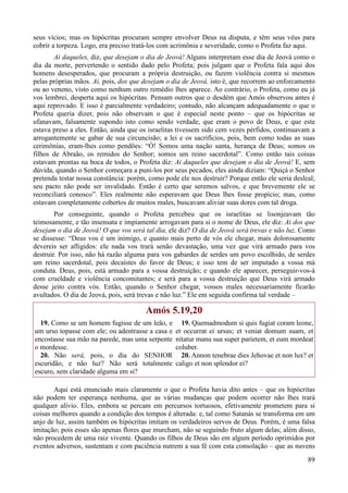 89
seus vícios; mas os hipócritas procuram sempre envolver Deus na disputa, e têm seus véus para
cobrir a torpeza. Logo, era preciso tratá-los com acrimônia e severidade, como o Profeta faz aqui.
Ai daqueles, diz, que desejam o dia de Jeová! Alguns interpretam esse dia de Jeová como o
dia da morte, pervertendo o sentido dado pelo Profeta; pois julgam que o Profeta fala aqui dos
homens desesperados, que procuram a própria destruição, ou fazem violência contra si mesmos
pelas próprias mãos. Ai, pois, dos que desejam o dia de Jeová, isto é, que recorrem ao enforcamento
ou ao veneno, visto como nenhum outro remédio lhes aparece. Ao contrário, o Profeta, como eu já
vos lembrei, desperta aqui os hipócritas. Pensam outros que o desdém que Amós observou antes é
aqui reprovado. E isso é parcialmente verdadeiro; contudo, não alcançam adequadamente o que o
Profeta queria dizer, pois não observam o que é especial neste ponto – que os hipócritas se
ufanavam, falsamente supondo isto como sendo verdade, que eram o povo de Deus, e que este
estava preso a eles. Então, ainda que os israelitas tivessem sido cem vezes pérfidos, continuavam a
arrogantemente se gabar de sua circuncisão; a lei e os sacrifícios, pois, bem como todas as suas
cerimônias, eram-lhes como pendões: “Ó! Somos uma nação santa, herança de Deus; somos os
filhos de Abraão, os remidos do Senhor; somos um reino sacerdotal”. Como então tais coisas
estavam prontas na boca de todos, o Profeta diz: Ai daqueles que desejam o dia de Jeová! E, sem
dúvida, quando o Senhor começara a puni-los por seus pecados, eles ainda diziam: “Quiçá o Senhor
pretenda testar nossa constância: porém, como pode ele nos destruir? Porque então ele seria desleal;
seu pacto não pode ser invalidado. Então é certo que seremos salvos, e que brevemente ele se
reconciliará conosco”. Eles realmente não esperavam que Deus lhes fosse propício; mas, como
estavam completamente cobertos de muitos males, buscavam aliviar suas dores com tal droga.
Por conseguinte, quando o Profeta percebeu que os israelitas se lisonjeavam tão
teimosamente, e tão insensata e impiamente arrogavam para si o nome de Deus, ele diz: Ai dos que
desejam o dia de Jeová! O que vos será tal dia, ele diz? O dia de Jeová será trevas e não luz. Como
se dissesse: “Deus vos é um inimigo, e quanto mais perto de vós ele chegar, mais dolorosamente
devereis ser afligidos: ele nada vos trará senão devastação, uma vez que virá armado para vos
destruir. Por isso, não há razão alguma para vos gabardes de serdes um povo escolhido, de serdes
um reino sacerdotal, pois decaístes do favor de Deus; e isso tem de ser imputado a vossa má
conduta. Deus, pois, está armado para a vossa destruição; e quando ele aparecer, perseguir-vos-á
com crueldade e violência concomitantes; e será para a vossa destruição que Deus virá armado
desse jeito contra vós. Então, quando o Senhor chegar, vossos males necessariamente ficarão
avultados. O dia de Jeová, pois, será trevas e não luz.” Ele em seguida confirma tal verdade –
Amós 5.19,20
19. Como se um homem fugisse de um leão, e
um urso topasse com ele; ou adentrasse a casa e
encostasse sua mão na parede, mas uma serpente
o mordesse.
20. Não será, pois, o dia do SENHOR
escuridão, e não luz? Não será totalmente
escuro, sem claridade alguma em si?
19. Quemadmodum si quis fugiat coram leone,
et occurrat ei ursus; et veniat domum suam, et
nitatur manu sua super parietem, et eum mordeat
coluber.
20. Annon tenebrae dies Jehovae et non lux? et
caligo et non splendor ei?
Aqui está enunciado mais claramente o que o Profeta havia dito antes – que os hipócritas
não podem ter esperança nenhuma, que as várias mudanças que podem ocorrer não lhes trará
qualquer alívio. Eles, embora se percam em percursos tortuosos, efetivamente prometem para si
coisas melhores quando a condição dos tempos é alterada: e, tal como Satanás se transforma em um
anjo de luz, assim também os hipócritas imitam os verdadeiros servos de Deus. Porém, é uma falsa
imitação; pois esses são apenas flores que murcham, não se seguindo fruto algum delas; além disso,
não procedem de uma raiz vivente. Quando os filhos de Deus são em algum período oprimidos por
eventos adversos, sustentam e com paciência nutrem a sua fé com esta consolação – que as nuvens
 