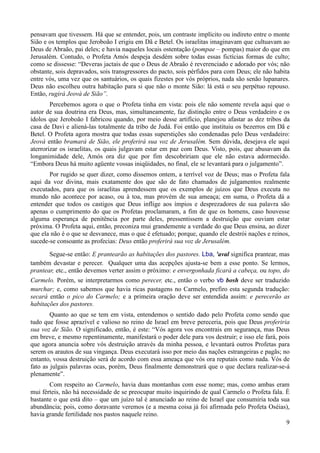 9
pensavam que tivessem. Há que se entender, pois, um contraste implícito ou indireto entre o monte
Sião e os templos que Jeroboão I erigiu em Dã e Betel. Os israelitas imaginavam que cultuavam ao
Deus de Abraão, pai deles; e havia naqueles locais ostentação (pompae – pompas) maior do que em
Jerusalém. Contudo, o Profeta Amós despeja desdém sobre todas essas fictícias formas de culto;
como se dissesse: “Deveras jactais de que o Deus de Abraão é reverenciado e adorado por vós; não
obstante, sois depravados, sois transgressores do pacto, sois pérfidos para com Deus; ele não habita
entre vós, uma vez que os santuários, os quais fizestes por vós próprios, nada são senão lupanares.
Deus não escolheu outra habitação para si que não o monte Sião: lá está o seu perpétuo repouso.
Então, rugirá Jeová de Sião”.
Percebemos agora o que o Profeta tinha em vista: pois ele não somente revela aqui que o
autor de sua doutrina era Deus, mas, simultaneamente, faz distinção entre o Deus verdadeiro e os
ídolos que Jeroboão I fabricou quando, por meio desse artifício, planejou afastar as dez tribos da
casa de Davi e aliená-las totalmente da tribo de Judá. Foi então que instituiu os bezerros em Dã e
Betel. O Profeta agora mostra que todas essas superstições são condenadas pelo Deus verdadeiro:
Jeová então bramará de Sião, ele proferirá sua voz de Jerusalém. Sem dúvida, desejava ele aqui
aterrorizar os israelitas, os quais julgavam estar em paz com Deus. Visto, pois, que abusavam da
longanimidade dele, Amós ora diz que por fim descobririam que ele não estava adormecido.
“Embora Deus há muito agüente vossas iniqüidades, no final, ele se levantará para o julgamento”.
Por rugido se quer dizer, como dissemos ontem, a terrível voz de Deus; mas o Profeta fala
aqui da voz divina, mais exatamente dos que são de fato chamados de julgamentos realmente
executados, para que os israelitas aprendessem que os exemplos de juízos que Deus executa no
mundo não acontece por acaso, ou à toa, mas provém de sua ameaça; em suma, o Profeta dá a
entender que todos os castigos que Deus inflige aos ímpios e desprezadores de sua palavra são
apenas o cumprimento do que os Profetas proclamaram, a fim de que os homens, caso houvesse
alguma esperança de penitência por parte deles, pressentissem a destruição que ouviam estar
próxima. O Profeta aqui, então, preconiza mui grandemente a verdade do que Deus ensina, ao dizer
que ela não é o que se desvanece, mas o que é efetuado; porque, quando ele destrói nações e reinos,
sucede-se consoante as profecias: Deus então proferirá sua voz de Jerusalém.
Segue-se então: E prantearão as habitações dos pastores. Lba, 'aval significa prantear, mas
também devastar e perecer. Qualquer uma das acepções ajusta-se bem a esse ponto. Se lermos,
prantear, etc., então devemos verter assim o próximo: e envergonhada ficará a cabeça, ou topo, do
Carmelo. Porém, se interpretarmos como perecer, etc., então o verbo vb bosh deve ser traduzido
murchar; e, como sabemos que havia ricas pastagens no Carmelo, prefiro esta segunda tradução:
secará então o pico do Carmelo; e a primeira oração deve ser entendida assim: e perecerão as
habitações dos pastores.
Quanto ao que se tem em vista, entendemos o sentido dado pelo Profeta como sendo que
tudo que fosse aprazível e valioso no reino de Israel em breve pereceria, pois que Deus proferiria
sua voz de Sião. O significado, então, é este: “Vós agora vos encontrais em segurança, mas Deus
em breve, e mesmo repentinamente, manifestará o poder dele para vos destruir; e isso ele fará, pois
que agora anuncia sobre vós destruição através da minha pessoa, e levantará outros Profetas para
serem os arautos de sua vingança. Deus executará isso por meio das nações estrangeiras e pagãs; no
entanto, vossa destruição será de acordo com essa ameaça que vós ora reputais como nada. Vós de
fato as julgais palavras ocas, porém, Deus finalmente demonstrará que o que declara realizar-se-á
plenamente”.
Com respeito ao Carmelo, havia duas montanhas com esse nome; mas, como ambas eram
mui férteis, não há necessidade de se preocupar muito inquirindo de qual Carmelo o Profeta fala. É
bastante o que está dito – que um juízo tal é anunciado ao reino de Israel que consumiria toda sua
abundância; pois, como doravante veremos (e a mesma coisa já foi afirmada pelo Profeta Oséias),
havia grande fertilidade nos pastos naquele reino.
 