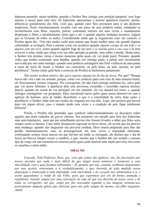 90
depressa passarão: assim também, quando o Senhor lhes castiga com punição temporal, esse logo
retorna à mercê para com eles. Os hipócritas apresentam a mesma aparência exterior; porém,
diferem-se grandemente dos fiéis, visto que, quando estes fiéis prometem para si um desfecho
auspicioso, ficam simultaneamente tocados com um senso de seus próprios males, estudando se
reconciliarem com Deus. Aqueles, porém, continuam imersos em seus vícios e ousadamente
desprezam a Deus; e paralelamente vêem aqui e ali, e quando alguma mudança acontece, julgam
que se livraram de todos os males. Considerando então que se enganavam com vão consolo, o
Profeta agora diz: “Vós não tendes razão para pensar que ficará melhor para vós quando alguma
calamidade se extinguir. Pois a mesma coisa vos acontece quando alguém escapa de um leão e se
depara com um urso, como quando alguém foge de um urso e se manda para a sua casa e lá uma
serpente o acha: ainda que esteja com sua mão apoiada na parede, uma cobra o morde. Desta sorte,
o Senhor tem prontas várias e muitas maneiras pelas quais ele vos pode punir. Portanto, quando
vedes que tendes sustentado uma batalha, quando um inimigo parte, a peleja será incontinente
reavivada por um outro inimigo: quando uma potência estrangeira não fizer violência de uma ponta
a outra do reino de Israel, o Senhor vos consumirá, ou pela fome, ou pela carestia, ou pela
pestilência”. Vemos então quão bem o contexto do Profeta se harmoniza juntamente.
Não tendes nenhum motivo, diz, para esperar alguma luz do dia de Jeová. Por quê? “Porque
Jeová não virá a não ser armado; porque, como vos conduzis para com esse de uma maneira hostil,
ele forçosamente tomará vingança. Por conseguinte, ele não trará consigo nenhuma luz, salvo para
que vos possa fulminar: a aparência dele será pavorosa, escuridão e escuridão espessa mesmo;
depois, quando ele cessar de vos perseguir em um caminho, ele vos atacará em outro; e, quando
inimigos estrangeiros vos pouparem, Deus encontrará meios pelos quais possa destruir-vos sem a
agência de homens; pois já tendes descoberto o que é a esterilidade da terra, bem como a
pestilência: o Senhor então tem tais modos de vingança em sua mão. Logo, não penseis que haverá
para vós algum alívio; caso o mundo mude cem vezes e a condição do país fique totalmente
diferente”.
Porém, o Profeta não pretendia aqui conduzir indiscriminadamente ao desespero todos
aqueles que eram culpados de graves ofensas. Seu propósito era sacudir para fora dos hipócritas
suas auto-bajulações, para que por semelhantes provas eles fossem levados a saber que Deus seria
sempre como si mesmo. Caso então desejassem regressar ao favor desse, ele revela que era preciso
uma mudança: quando eles largassem sua perversa conduta, Deus estaria preparado para lhes dar
perdão instantaneamente; mas, se prosseguissem em seus vícios e impiedade obstinada,
continuando sempre nessa dureza em que haviam até então se entregado, ele declara que o dia de
Jeová ser-lhes-ia sempre escuro e sombrio, e que, mesmo que o Senhor não use sempre o mesmo
tipo de verga, ele tem inumeráveis recursos pelos quais pode destruir uma nação perversa, tais como
os israelitas o eram então.
ORAÇÃO
Conceda, Todo-Poderoso Deus, que, visto que somos tão apáticos, sim, tão fascinados por
nossos pecados que nada é mais difícil do que largar nossa natureza e renunciar a essa
imoralidade com a qual ficamos habituados – Ó, permita que nós, estando realmente despertados
por teus açoites, retornemos a ti verdadeiramente, e que, havendo de todo mudado nossa
disposição e renunciado a toda impiedade, com sinceridade e de coração nos submetamos a ti, e
assim aguardemos a vinda de teu Filho, para que esperemos por ele de forma animada e
rejubilante, lutando sempre por uma renovação de vida tal que nos desvista de nossa carne e de
todas as corrupções, até que, sendo por fim renovados segundo a tua imagem, tornemo-nos
participantes daquela glória que obtiveste para nós pelo sangue do mesmo, teu filho unigênito.
Amém.
 