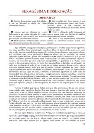 91
SEXAGÉSIMA DISSERTAÇÃO
Amós 5.21-23
21. Detesto, desgosto das vossas festividades,
e não me deleitarei no cheiro das vossas
assembléias solenes.
22. Mesmo que me ofereçais os vossos
holocaustos e as vossas oferendas de cereais,
não os aceitarei; nem atentarei para as ofertas
pacíficas dos vossos animais cevados.
23. Afasta de mim o barulho dos teus cânticos,
pois não ouvirei a melodia das tuas liras.
21. Odi, reprobavi dies festos vestros, et non
olfaciam in solennitatibus vestris (alii legunt,
sacrificia vestra, et non olfaciam in
congregationibus vestris; sed de vocibus postea
dicam suo loco.)
22. Certe si obtuleritis mihi holocausta et
munera vestra, grata non habebo: et pacifica
pinguium vestrorum non respiciam.
23. Tolle a me multitudinem canticorum
tuorum; et concertum lyrarum tuarum non
audiam.
Aqui o Profeta, antecipando uma objeção, explica que os israelitas enganavam a si próprios,
pois criam que Deus fosse aplacado pelos sacrifícios deles. Ele declara todos estes como sendo
inúteis; não somente, segundo julgo, porque eles próprios fossem impuros, mas porque todos os
seus sacrifícios eram meras profanações. Dissemos alhures que os sacrifícios são amiúde
repreendidos pelos Profetas, quando não acompanhados por piedade e sinceridade: pois por que
motivo Deus ordena que sacrifícios lhes sejam oferecidos sob a lei, senão como serviços religiosos?
Destarte, era necessário que esses estivessem acompanhados de penitência e fé. Porém, como
vimos, os hipócritas pensavam que por meio disso desincumbiam-se de toda a sua obrigação: era
então uma profanação do culto divino. Ainda que os judeus, quanto à forma exterior, não se
houvessem apartado da regra da lei, seus sacrifícios eram viciados e repudiados por Deus: “Eu não
os posso suportar; eles me são um enfado; eu os repudio; eu os repugno” ― tais são expressões que
encontramos em todo lugar em Isaías. Entretanto, os hipócritas reputavam seu culto como em
conformidade com a lei; porém, a impureza de coração corrompia todas as suas obras, e esta foi a
causa de Deus rejeitar tudo que os judeus achavam vantajoso para a santidade. Contudo, penso que
o intuito do nosso Profeta era diferente: uma vez que não era somente por este motivo – o de
falsamente alegar o nome de Deus em seus sacrifícios – que ele culpava os israelitas, mas porque
esses eram apóstatas, porque se haviam apartado do ensino da lei, erigindo para si um templo
espúrio.
Todavia, é verdade que eles se iludiam com esta falsa concepção, a de que seus pecados
eram expiados pelos sacrifícios. Porém, Deus exprobrava os israelitas, não apenas por tal erro
crasso, com o que os judeus também estavam infectados, mas por haverem renunciado ao
verdadeiro e lícito culto divino. Por isso, a forma externa do culto deles merecia ser condenada, pois
não era correto oferecer sacrifícios que não no monte Sião. Mas eles, sem terem a arca do concerto,
inventaram um culto em outro local, adorando até os bezerros ali. Compreendemos agora o desígnio
do Profeta: e isso deve ser observado cuidadosamente, uma vez que os intérpretes acham que o
Profeta não tinha nada mais em vista aqui senão condenar a falsa presunção dos israelitas, pois que
esses buscavam satisfazer a Deus com sacrifícios exteriores, mesmo que ainda continuassem
obstinadamente em seus pecados. Porém, o outro mal deve ser adicionado, qual seja, que eles
haviam corrompido o genuíno culto de Deus mesmo em sua forma externa.
Havendo agora destacado o objetivo do Profeta, vou considerar suas palavras, eu odeio, eu
rejeito etc. A palavra ggj, chagag, quer dizer saltar e dançar: dessa maneira, gj, chag, significa tanto
um sacrifício quanto um dia festivo. Alguns então vertem as palavras, “eu rejeitei vossos
sacrifícios”, bem como aquelas que se seguem, desta forma: “Eu não cheirarei as vossas
 