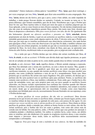 92
solenidades”. Outros traduzem a última palavra “assembléias”. Rxu, 'atsar, quer dizer restringir, e
por vezes congregar: por isso, hrxu, 'atsarah, quer dizer uma assembléia ou uma congregação. Mas
trxu, 'otsrot, denota um dia festivo, pois que o povo, como é bem sabido, era então impedido de
trabalhar, e ainda porque ficavam detidos no santuário. Contudo, no tocante ao tema em si, faz
pouca diferença, quer leiamos assembléia, quer dia de festa. Percebemos que o que o Profeta quis
dizer foi isto: que Deus rejeitou todos os rituais por meio dos quais os israelitas julgavam que ele
fosse aplacado, como se essas fossem as mais eficazes expiações. Ele não declara simplesmente que
elas não eram de nenhuma importância perante Deus; porém, fala muito mais forte, dizendo que
Deus os desprezava e abominava. Olho para vossos festivais com ódio, diz ele. Ele igualmente fala
dos holocaustos: Quando me ofereceis sacrifícios e presentes etc. hjnm, minchah, denota
propriamente um dom de farinha, o qual era um acréscimo ao sacrifício; todavia, é com freqüência
entendido genericamente, como sendo alguma espécie de oferta. É deveras certo que o Profeta quis
dizer que, por mais que os israelitas acumulassem suas observâncias cerimoniais, eles nada faziam
para apaziguar a Deus, visto como não observavam a lei que lhes foi dada; e também voltaram seus
sacrifícios para um errôneo propósito, na medida em que não se exercitavam na piedade e no culto
espiritual de Deus. Ao invés disso, estendiam véus diante de Deus, para que, ao apresentar uma
forma de culto fictícia, encobrissem todos os seus pecados, pois se julgavam estar ocultados dele.
Eis a razão por que o Profeta declara que tais ofertas não seriam recebidas por Deus, al
hxra, lo ertseh, eu não as aceitarei. O Profeta sem dúvida alude aqui àquelas promessas, as quais
tem de ser achadas em todas as partes na lei, como aludiu quando disse no último versículo, jyra al,
lo ariach, eu não cheirarei. hjwr, ruch, significa cheirar, e Moisés amiúde emprega a expressão,
que Deus fica deleitado com o aroma dos sacrifícios, ou com o cheiro de incenso. Mas, quando o
Senhor declara que o odor lhe é agradável, quer dizer que era assim contanto que o povo
sacrificasse retamente, ou seja, quando não traziam sacrifícios como falsos véus para encobrir seus
pecados, mas como evidências autênticas e reais de sua fé e arrependimento. Neste caso, Deus
prometia que os sacrifícios lhe seriam uma suave fragrância. Ora, pelo contrário, ele declara que o
perfume não lhe seria aceitável nem os sacrifícios aptos para satisfazer. Porém, os sacrifícios não
somente eram aceitáveis a Deus, mas também o abrandavam. Posto então que o Senhor havia dito
assim tão amiudadas vezes, que seria propício para com seu povo quando os sacrifícios fossem
oferecidos, era forçoso extirpar expressamente essa confiança dos israelitas quando não lidavam
fielmente com Deus. Esse jamais decepcionou seus verdadeiros adoradores, mas sempre os recebeu
em mercê, desde que se aproximassem dele em sinceridade. Contudo, como esses hipócritas
procediam com falsidade para com ele, necessariamente ficavam frustrados em sua esperança, como
o Profeta declara aqui.
As ofertas pacíficas de vossas gorduras, diz ele, não as considerarei. Deus deveras
prometeu na lei que levaria em conta os sacrifícios deles, contanto que fossem legais; porém, como
os israelitas tinham de duas maneiras se apartado do culto puro, com justeza ele diz agora: Eu não
atentarei aos vossos sacrifícios, nem às ofertas pacíficas de vossas gorduras. Deus chama as ofertas
pacíficas de gorduras, dando a entender que, embora as bestas fossem as mais seletas, elas não lhe
seriam aceitáveis; pois o Senhor não leva em conta a gordura, visto como não carece nem de
comida nem de bebida. Em uma palavra, então, o Profeta coloca aqui essa gordura em oposição à
verdadeira piedade e obediência também. Em ambos os sentidos havia, como vimos, um defeito
entre os israelitas; pois não obedeciam à lei quanto às exigências exteriores dessa, e seus corações
eram impuros e perversos: desse modo, todos os sacrifícios deles necessariamente estavam
conspurcados e corrompidos.
Segue-se: Tirai para longe de mim a multidão de teus cânticos. Ao falar de multidão ele
 