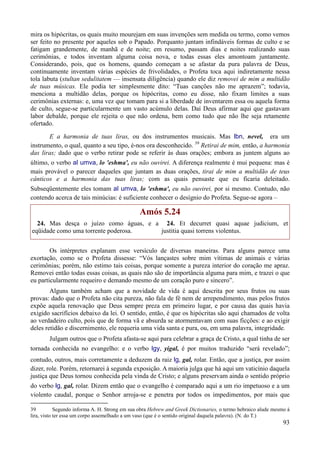 93
mira os hipócritas, os quais muito mourejam em suas invenções sem medida ou termo, como vemos
ser feito no presente por aqueles sob o Papado. Porquanto juntam infindáveis formas de culto e se
fatigam grandemente, de manhã e de noite; em resumo, passam dias e noites realizando suas
cerimônias, e todos inventam alguma coisa nova, e todas essas eles amontoam juntamente.
Considerando, pois, que os homens, quando começam a se afastar da pura palavra de Deus,
continuamente inventam várias espécies de frivolidades, o Profeta toca aqui indiretamente nessa
tola labuta (stultan sedulitatem — insensata diligência) quando ele diz removei de mim a multidão
de tuas músicas. Ele podia ter simplesmente dito: “Tuas canções não me aprazem”; todavia,
menciona a multidão delas, porque os hipócritas, como eu disse, não fixam limites a suas
cerimônias externas: e, uma vez que tomam para si a liberdade de inventarem essa ou aquela forma
de culto, segue-se particularmente um vasto acúmulo delas. Daí Deus afirmar aqui que gastavam
labor debalde, porque ele rejeita o que não ordena, bem como tudo que não lhe seja retamente
ofertado.
E a harmonia de tuas liras, ou dos instrumentos musicais. Mas lbn, nevel, era um
instrumento, o qual, quanto a seu tipo, é-nos ora desconhecido. 39
Retirai de mim, então, a harmonia
das liras; dado que o verbo retirar pode se referir às duas orações; embora as juntem alguns ao
último, o verbo al umva, lo 'eshma', eu não ouvirei. A diferença realmente é mui pequena: mas é
mais provável o parecer daqueles que juntam as duas orações, tirai de mim a multidão de teus
cânticos e a harmonia das tuas liras; com as quais pensaste que eu ficaria deleitado.
Subseqüentemente eles tomam al umva, lo 'eshma', eu não ouvirei, por si mesmo. Contudo, não
contendo acerca de tais minúcias: é suficiente conhecer o desígnio do Profeta. Segue-se agora –
Amós 5.24
24. Mas desça o juízo como águas, e a
eqüidade como uma torrente poderosa.
24. Et decurret quasi aquae judicium, et
justitia quasi torrens violentus.
Os intérpretes explanam esse versículo de diversas maneiras. Para alguns parece uma
exortação, como se o Profeta dissesse: “Vós lançastes sobre mim vítimas de animais e várias
cerimônias; porém, não estimo tais coisas, porque somente a pureza interior do coração me apraz.
Removei então todas essas coisas, as quais não são de importância alguma para mim, e trazei o que
eu particularmente requeiro e demando mesmo de um coração puro e sincero”.
Alguns também acham que a novidade de vida é aqui descrita por seus frutos ou suas
provas: dado que o Profeta não cita pureza, não fala de fé nem de arrependimento, mas pelos frutos
expõe aquela renovação que Deus sempre preza em primeiro lugar, e por causa das quais havia
exigido sacrifícios debaixo da lei. O sentido, então, é que os hipócritas são aqui chamados de volta
ao verdadeiro culto, pois que de forma vã e absurda se atormentavam com suas ficções: e ao exigir
deles retidão e discernimento, ele requeria uma vida santa e pura, ou, em uma palavra, integridade.
Julgam outros que o Profeta afasta-se aqui para celebrar a graça de Cristo, a qual tinha de ser
tornada conhecida no evangelho: e o verbo lgy, yigal, é por muitos traduzido “será revelado”;
contudo, outros, mais corretamente a deduzem da raiz lg, gal, rolar. Então, que a justiça, por assim
dizer, role. Porém, retornarei à segunda exposição. A maioria julga que há aqui um vaticínio daquela
justiça que Deus tornou conhecida pela vinda de Cristo; e alguns preservam ainda o sentido próprio
do verbo lg, gal, rolar. Dizem então que o evangelho é comparado aqui a um rio impetuoso e a um
violento caudal, porque o Senhor arroja-se e penetra por todos os impedimentos, por mais que
39 Segundo informa A. H. Strong em sua obra Hebrew and Greek Dictionaries, o termo hebraico alude mesmo à
lira, visto ter essa um corpo assemelhado a um vaso (que é o sentido original daquela palavra). (N. do T.)
 