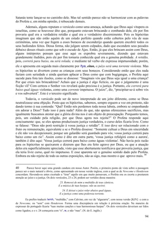 94
Satanás tente lançar-se no caminho dele. Mas tal sentido parece não se harmonizar com as palavras
do Profeta e, em minha opinião, é rebuscado demais.
Ademais, alguns reputam o versículo como uma ameaça, achando que Deus aqui vitupera os
israelitas, como se houvesse dito que, porquanto estavam brincando e zombando dele, ele por fim
provaria qual era a verdadeira retidão e qual era o verdadeiro discernimento. Pois os hipócritas
imaginam que não estão aquém de um estado perfeito quando estão cobertos pelo véu de suas
cerimônias, uma vez que fogem a esses buracos de esconderijo quando querem encobrir todos os
seus hediondos feitos. Dessa forma, não julgam serem culpados, dado que escondem seus pecados
debaixo desses rituais como que sob o escudo de Ájax. Então, já que eles brincam assim com Deus,
alguns intérpretes pensam que esse aqui os exprobra severamente, dizendo que estavam
grandemente iludidos, pois ele por fim tornaria conhecida qual era a genuína probidade. A retidão,
pois, correrá para baixo, ou será rolada; e mediante tal verbo ele expressa impetuosidade; porém,
ele o apresenta em seguida mais claramente por /tya, eitan, o juízo será uma torrente violenta. Mas
os hipócritas se divertem como as crianças com seus bonecos. Considerando então que eles nada
faziam com seriedade e ainda queriam aplacar a Deus como que com bugigangas, o Profeta aqui
sacode para fora tais ilusões, como se dissesse: “Imaginais vós que Deus seja igual a uma criança?
Por que criais tais brincadeiras? Achais que a justiça é algo fictício, ou que o julgamento é uma
ficção vã? Com certeza o Senhor vos revelará quão preciosa é a justiça. Portanto, ela correrá para
baixo qual águas violentas, como uma corrente impetuosa. O juízo”, diz, “precipitar-se-á sobre vós
e vos subverterá”. Este é o terceiro significado.
Todavia, o versículo pode ser de novo interpretado de um jeito diferente, como se Deus
neutralizasse uma objeção. Posto que os hipócritas, sabemos, sempre erguem a voz em protesto, não
dando termo à sua contenda: “Quê! Então nós perdemos toda nossa labuta, embora se empenhando
em adorar a Deus? Tudo isso é para nada? Além do que, não apenas oferecemos sacrifícios, mas
igualmente buscamos atestar que a glória divina nos é um objeto de preocupação. Porquanto temos,
pois, um cuidado pela religião, por que Deus agora nos rejeita?” O Profeta responde aqui
concisamente: que, se eles apenas produzissem justiça verdadeira, o curso deles ficaria livre. Como
se falasse: “Deus não porá restrição à vossa justiça e retidão”. E isso deve ser relacionado com o
fruto ou remuneração, equivalente a se o Profeta dissesse: “Somente cultuai a Deus em sinceridade
e ele não vos decepcionará; porque um galardão será guardado para vós; vossa justiça correrá para
baixo como um rio”. Assim como é dito em outra parte, 'vossa justiça refulgirá como a aurora',
também é dito aqui: 'Vossa justiça correrá para baixo como águas violentas'. Não havia pois razão
para os hipócritas se queixarem e dizerem que lhes era feito agravo por Deus, ou que a atuação
deles era superficialmente apreciada, visto que esse abertamente testificava que proveria justiça, que
ela teria livre curso, qual rio impetuoso. E esse aparenta ser o genuíno sentido dado pelo Profeta.
Embora eu não rejeite de todo as outras exposições, não as sigo, mas mostro o que aprovo mais. 40
40 Parece haver aqui uma grande candura em nosso Autor. Porém, o primeiro ponto de vista sobre a passagem
parece ser o mais natural e óbvio, como apresentado em nossa versão inglesa, com a qual as de Newcome e Henderson
concordam. Havendo-os antes exortado a “tirar” aquilo em que muito pensavam, o Profeta ora os exorta a prestarem
atenção ao juízo e a justiça. Os dois versículos, 23 e 24, podem ser vertidos dessa maneira:
23. Removei de mim a multidão de teus cânticos,
E a música de tuas harpas; não as ouvirei.
24. E deixai o juízo rolar abaixo qual águas,
E a justiça como uma poderosa torrente.
Eu prefiro traduzir /wmh, “multidão,” com Calvino, em vez de “algazarra”, com nossa versão [KJV] e com a
de Newcome, ou “som” com Henderson. Forma uma discrepância em relação à próxima oração. Na maneira de
expressar do português ficaria “tuas muitas canções e tuas harmoniosas harpas”. Os dois versículos deveriam ser lidos
como ligados; e o v. 24 começaria com “e”, w, e não “mas”. (N. do E. inglês.)
 