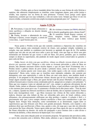 95
Então o Profeta, após os haver mandado deitar fora todas as suas formas de culto fictícias e
espúrias, não admoesta simplesmente os israelitas, como imaginam alguns, para exibir justiça e
retidão, mas expressa isso na forma de uma promessa: “Correrá vossa justiça como águas
impetuosas, contanto que isso seja verdadeiro, e não um nome vazio. Sempre que Deus vir em vós
sincera retidão, certamente existirá uma ampla recompensa preparada para vós”. Segue-se –
Amós 5.25,26
25. Porventura, ó casa de Israel, oferecestes a
mim sacrifícios e oblações no deserto durante
quarenta anos?
26. Porém, levastes o tabernáculo de vosso
Moloque e Quium, vossas imagens, a estrela do
vosso deus, o qual fizestes para vós.
25. An victimas et munus (est htnm) obtulistis
mihi in deserto quadraginta annis, domus Israel?
26. Et sustulistis Sicuth Regem vestrum, et
Chion, imagines vestras, stellam deorum
vestrorum (vel, deos vestros,) quae fecistis
vobis.
Nesse ponto o Profeta revela que não somente condenava a hipocrisia dos israelitas em
impor a Deus apenas uma ostentação exterior de rituais, sem qualquer religião verdadeira no
coração, mas que também os condenava por haverem se apartado da regra da lei. Ele também
explica que isso não era um mal novo entre o povo de Israel, visto que logo no início seus pais
misturaram um fermento tal que viciou o culto de Deus. Ele prova, portanto, que os israelitas
sempre se deram às superstições, não podendo de modo algum serem conservados no genuíno e
puro culto de Deus.
Então, haveis vós feito com que sacrifícios, vítimas ou oblação viessem diante de mim no
deserto por quarenta anos? Dirige-se a eles como se tivessem pervertido o culto de Deus no
deserto, não obstante nascerem muitos séculos depois; o que ele quer dizer? Exatamente isto: o
Profeta inclui o grêmio inteiro do povo desde o primeiro início, como se dissesse: “É correto
incluir-vos no mesmo pacote com vossos pais, visto serdes iguais a eles em vossos caminhos e
disposições”. Desta sorte, vemos que os israelitas eram reputados culpados, não somente por
deturparem com suas superstições o culto de Deus em uma certa época, mas também desde o
princípio. E ele pergunta se lhe ofereceram vítimas: decerto que tal era a intenção deles, pois em
tempo algum ousaram negar a Deus, por quem haviam sido há pouco libertados. E sabemos que,
embora fizessem para si muitas coisas condenadas pela lei, apegavam-se sempre a este princípio: “o
Deus que nos resgatou é para ser adorado por nós”; sim, sempre se gabavam altivamente do pai
Abraão. Então, jamais se alhearam voluntariamente de Deus, o qual escolhera o pai deles Abraão e
a eles mesmos para serem povo seu. E certamente o Profeta havia dito pouco antes : 'Tirai de mim'
etc.; e depois, 'quando me ofereceis sacrifícios e dom de farinha, não os reputarei aceitáveis'. Parece
haver uma incongruência nisto – que Deus recusasse tais vítimas de lhes serem oferecidas e,
todavia, dissesse que elas tinham de lhes ser oferecidas pelo povo de Israel, embora, como
afirmamos, eles presunçosamente edificaram um altar profano e espúrio. A solução é fácil, e é
precisamente esta: que o povo sempre oferecia sacrifícios a Deus caso consideremos o que eles
fingiam fazer. Porque boas intenções, como normalmente se as denominam, cegam tanto os
supersticiosos que eles brincam com Deus com grande presunção. Destarte, com respeito a eles
podemos dizer que sacrificavam a Deus; mas, quanto a este, ele nega que o que não era oferecido
com pureza lhe fosse oferecido. Vemos agora então por que Deus agora diz que os sacrifícios não
lhe foram oferecidos no deserto: ele assim diz porquanto o povo mistura com o culto divino o
fermento da idolatria, e Deus aborrecia tal depravação. Eis o sentido.
Porém, uma outra objeção pode ser novamente proposta. Tal apostasia não prevalecia então,
e o povo não consentia com a idolatria. Mais ainda, sabemos o que o impostor Balaão disse, que
 