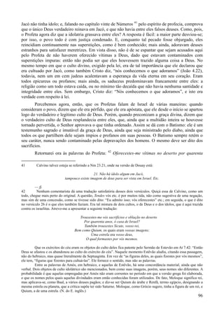 96
Jacó não tinha ídolo; e, falando no capítulo vinte de Números 41
pelo espírito de profecia, comprova
que o único Deus verdadeiro reinava em Jacó, e que não havia entre eles falsos deuses. Como, pois,
o Profeta agora diz que a idolatria grassava entre eles? A resposta é fácil: a maior parte desviou-se;
por isso, o povo todo é com justiça condenado. E, conquanto tal pecado fosse objurgado, eles
reincidiam continuamente nas superstições, como é bem conhecido; mais ainda, adoravam deuses
estranhos para satisfazer meretrizes. Em vista disso, não é de se espantar que sejam acusados aqui
pelo Profeta de não haverem oferecido vítimas a Deus, dado que estavam contaminados com
superstições impuras: então não podia ser que eles houvessem trazido alguma coisa a Deus. No
mesmo tempo em que o culto divino, exigido pela lei, era de tal importância que ele declarou que
era cultuado por Jacó, como também Cristo diz, “nós conhecemos o que adoramos” (João 4.22),
todavia, nem um em cem judeus acalentavam a esperança da vida eterna em seu coração. Eram
todos epicureus ou profanos; mais ainda, os saduceus predominavam francamente entre eles: a
religião como um todo estava caída, ou no mínimo tão decaída que não havia nenhuma santidade e
integridade entre eles. Sem embargo, Cristo diz: “Nós conhecemos o que adoramos”, e isto era
verdade com respeito à lei.
Percebemos agora, então, que os Profetas falam de Israel de várias maneiras: quando
consideram o povo, dizem que ele era pérfido, que ele era apóstata, que ele desde o início se apartou
logo do verdadeiro e legítimo culto de Deus. Porém, quando preconizam a graça divina, dizem que
o verdadeiro culto de Deus resplandecia entre eles, que, ainda que a multidão inteira se houvesse
tornado pervertida, o Senhor aprovava o que tinha ordenado. Assim se dá com o Batismo: ele é um
testemunho sagrado e imutável da graça de Deus, ainda que seja ministrado pelo diabo, ainda que
todos os que partilhem dele sejam ímpios e profanos em suas pessoas. O Batismo sempre retém o
seu caráter, nunca sendo contaminado pelas depravações dos homens. O mesmo deve ser dito dos
sacrifícios.
Retornarei ora às palavras do Profeta: 42
Oferecestes-me vítimas no deserto por quarenta
41 Calvino talvez esteja se referindo a Nm 23.21, onde na versão de Douay está:
21. Não há ídolo algum em Jacó,
tampouco existe imagem de deus para ser vista em Israel. Etc.
— fj.
42 Nenhum comentarista dá uma tradução satisfatória desses dois versículos. Quiçá essa de Calvino, como um
todo, chegue mais perto do original. A questão, Tendes vós etc. é por muitos tida, não como sugestiva de uma negação,
mas sim de uma concessão, como se tivesse sido dito: “Eu admito isso; vós oferecestes” etc.; em seguida, o que é dito
no versículo 26 é o que eles também faziam. Era tal mistura de dois cultos, o de Deus e o dos ídolos, que é aqui trazida
contra os israelitas. Atrevo-me a apresentar a seguinte tradução:
Trouxestes-me vós sacrifícios e oblação no deserto
Por quarenta anos, ó casa de Israel?
Também trouxestes Sicute, vosso rei,
Bem como Quium, os quais eram vossas imagens;
Uma estrela era vosso deus,
O qual formastes por vós mesmos.
Que os exércitos do céu eram os objetos do culto deles fica patente pelo Sermão de Estevão em At 7.42: “Então
Deus se afastou e os abandonou ao culto do exército do céu”. Naquele momento Estêvão aludiu, citando essa passagem,
não do hebraico, mas quase literalmente da Septuaginta. Em vez de “as figuras deles, as quais fizestes por vós mesmos”,
ele tem, “figuras que fizestes para cultuá-las”. Ele fornece o sentido, mas não as palavras.
Entre as palavras de Amós, em hebraico, e aquelas de Estêvão, há uma concordância material, ainda que não
verbal. Dois objetos de culto idolátrico são mencionados, bem como suas imagens, porém, seus nomes são diferentes. A
probabilidade é que aquelas empregadas por Amós não eram correntes no período em que a versão grega foi elaborada,
e que os nomes pelos quais aquelas divindades eram então conhecidas foram utilizados. De fato, Moloque significa rei,
mas aplicava-se, como Baal, a vários deuses pagãos; e diz-se ser Quium do árabe e Renfã, termo egípcio, designando a
mesma estrela ou planeta, que a crítica supõe ter sido Saturno. Moloque, como Grócio sugere, tinha a figura de um rei, e
Quium, a de uma estrela. (N. do E. inglês.)
 