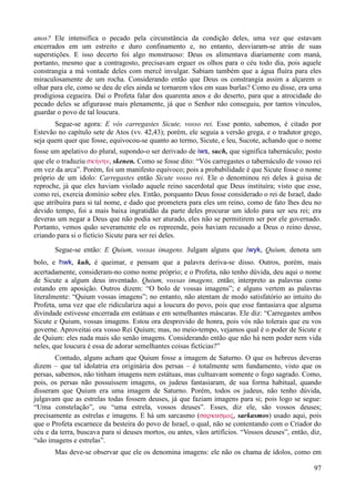 97
anos? Ele intensifica o pecado pela circunstância da condição deles, uma vez que estavam
encerrados em um estreito e duro confinamento e, no entanto, desviaram-se atrás de suas
superstições. E isso decerto foi algo monstruoso: Deus os alimentava diariamente com maná,
portanto, mesmo que a contragosto, precisavam erguer os olhos para o céu todo dia, pois aquele
constrangia a má vontade deles com mercê invulgar. Sabiam também que a água fluíra para eles
miraculosamente de um rocha. Considerando então que Deus os constrangia assim a alçarem o
olhar para ele, como se deu de eles ainda se tornarem vãos em suas burlas? Como eu disse, era uma
prodigiosa cegueira. Daí o Profeta falar dos quarenta anos e do deserto, para que a atrocidade do
pecado deles se afigurasse mais plenamente, já que o Senhor não conseguiu, por tantos vínculos,
guardar o povo de tal loucura.
Segue-se agora: E vós carregastes Sicute, vosso rei. Esse ponto, sabemos, é citado por
Estevão no capítulo sete de Atos (vv. 42,43); porém, ele seguia a versão grega, e o tradutor grego,
seja quem quer que fosse, equivocou-se quanto ao termo, Sicute, e leu, Sucote, achando que o nome
fosse um apelativo do plural, supondo-o ser derivado de iws, such, que significa tabernáculo; posto
que ele o traduziu skhvnhn, skenen. Como se fosse dito: “Vós carregastes o tabernáculo de vosso rei
em vez da arca”. Porém, foi um manifesto equívoco; pois a probabilidade é que Sicute fosse o nome
próprio de um ídolo: Carregastes então Sicute vosso rei. Ele o denominou rei deles à guisa de
reproche, já que eles haviam violado aquele reino sacerdotal que Deus instituíra; visto que esse,
como rei, exercia domínio sobre eles. Então, porquanto Deus fosse considerado o rei de Israel, dado
que atribuíra para si tal nome, e dado que prometera para eles um reino, como de fato lhes deu no
devido tempo, foi a mais baixa ingratidão da parte deles procurar um ídolo para ser seu rei; era
deveras um negar a Deus que não podia ser aturado, eles não se permitirem ser por ele governado.
Portanto, vemos quão severamente ele os repreende, pois haviam recusado a Deus o reino desse,
criando para si o fictício Sicute para ser rei deles.
Segue-se então: E Quium, vossas imagens. Julgam alguns que /wyk, Quium, denota um
bolo, e hwk, kuh, é queimar, e pensam que a palavra deriva-se disso. Outros, porém, mais
acertadamente, consideram-no como nome próprio; e o Profeta, não tenho dúvida, deu aqui o nome
de Sicute a algum deus inventado. Quium, vossas imagens, então; interpreto as palavras como
estando em aposição. Outros dizem: “O bolo de vossas imagens”; e alguns vertem as palavras
literalmente: “Quium vossas imagens”; no entanto, não atentam de modo satisfatório ao intuito do
Profeta, uma vez que ele ridiculariza aqui a loucura do povo, pois que esse fantasiava que alguma
divindade estivesse encerrada em estátuas e em semelhantes máscaras. Ele diz: “Carregastes ambos
Sicute e Quium, vossas imagens. Estou ora desprovido de honra, pois vós não tolerais que eu vos
governe. Aproveitai ora vosso Rei Quium; mas, no meio-tempo, vejamos qual é o poder de Sicute e
de Quium: eles nada mais são senão imagens. Considerando então que não há nem poder nem vida
neles, que loucura é essa de adorar semelhantes coisas fictícias?”
Contudo, alguns acham que Quium fosse a imagem de Saturno. O que os hebreus deveras
dizem – que tal idolatria era originária dos persas – é totalmente sem fundamento, visto que os
persas, sabemos, não tinham imagens nem estátuas, mas cultuavam somente o fogo sagrado. Como,
pois, os persas não possuíssem imagens, os judeus fantasiaram, de sua forma habitual, quando
disseram que Quium era uma imagem de Saturno. Porém, todos os judeus, não tenho dúvida,
julgavam que as estrelas todas fossem deuses, já que faziam imagens para si; pois logo se segue:
“Uma constelação”, ou “uma estrela, vossos deuses”. Esses, diz ele, são vossos deuses;
precisamente as estrelas e imagens. E há um sarcasmo (sarkasmoV, sarkasmos) usado aqui, pois
que o Profeta escarnece da besteira do povo de Israel, o qual, não se contentando com o Criador do
céu e da terra, buscava para si deuses mortos, ou antes, vãos artifícios. “Vossos deuses”, então, diz,
“são imagens e estrelas”.
Mas deve-se observar que ele os denomina imagens: ele não os chama de ídolos, como em
 