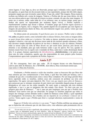 98
outros lugares. E isso, digo eu, deve ser observado, porque aqui é refutada a tola e pueril sutileza
dos papistas, os quais hoje em dia escusam todas as suas superstições, porque não têm ídolo algum,
porquanto negam que suas invenções sejam ídolos. O que são, então? São imagens. Dessa maneira,
ocultam sua infâmia sob o nome de imagens. Todavia, o Profeta não diz que eram ídolos; ele não
usa essa odiosa palavra que é derivada de tristeza ou pesar; contudo, diz que elas eram imagens. O
nome em si mesmo, então, nada tinha de vil ou ominoso; mas, ao mesmo tempo, posto que o
Senhor não queria ser representado por nenhuma figura visível, o Profeta explícita e
manifestamente condena aqui Sicute e Quium. O tradutor grego que Estêvão seguiu escreveu a
palavra tipos ou figuras, isto é, imagens. Ora, quando alguém diz aos papistas que suas figuras ou
imagens são pecaminosas diante de Deus, eles atrevidamente negam isso; porém, vemos que suas
evasivas de nada servem.
No último ponto ele acrescenta: O qual fizestes para vós mesmos. Prefiro verter o relativo
rva, asher, no gênero neutro, como incluindo todos os deuses fictícios, bem como as imagens deles,
as quais foram feitas então por si próprios. Em todas as épocas, perpetrar coisas tais nas coisas
sagradas é ofensivo, visto que não devemos trazer nada de nós mesmos quando cultuamos a Deus,
mas devemos sempre depender da palavra de sua boca e obedecer ao que ele ordenou. Portanto,
todas as nossas ações no culto de Deus devem ser, por assim dizer, passivas; pois devem ser
atinentes a seu mandado, para que nada tentemos senão o que ele aprova. Por isso, quando os
homens ousam fazer isso ou aquilo sem o mandado de Deus, nada mais é senão abominação diante
dele. E os gregos chamam superstições de eqeloqrhskeivaV, ethelothreskeias; e tal palavra quer
dizer atos de culto voluntários, aqueles que são empreendidos de moto próprio pelos homens.
Compreendemos agora todo o propósito do Profeta. Segue-se –
Amós 5.27
27. Por conseguinte, farei com que vades
cativos para além de Damasco, diz o SENHOR,
cujo nome é o Deus dos Exércitos.
27. Et migrare faciam vos ultra Damascum,
dicit Jehova, Deus exercituum nomen ejus.
Finalmente, o Profeta anuncia o exílio dos israelitas, como se houvesse dito que Deus não
mais toleraria que eles contaminassem a Terra Santa, a qual lhes fora dada por herança, com a
condição de que eles o reconhecessem como o único Deus verdadeiro. Por um longo período Deus
havia suportado então os israelitas, embora esses não cessassem de profanar sua terra com
superstições. Ele agora vem para depurá-la. Diz: Farei com que migreis para além de Damasco;
pois pensavam que os inimigos recuariam do país inteiro por intermédio daquela praça de guerra,
abrigando-se ali como em um ninho tranqüilo. De outro modo a expressão não teria nenhum
significado, e isso é o que os intérpretes não têm notado. Eles dizem: “Eu farei com que vós
emigreis para além de Damasco”, 43
isto é, para um país longínquo; mas por que o Profeta citou
Damasco? Esse motivo tem que ser observado. Foi porque os israelitas julgavam que todos os
ataques dos inimigos seriam obstados tendo a cidade de Damasco como defesa, a qual supunham
ser inexpugnável. Tal fortaleza, diz o Senhor, não me impedirá de vos arrebatar e remover até os
assírios. Vemos agora o que o Profeta quer dizer e o porquê adicionou expressamente o nome de
Damasco.
Segue-se: O Senhor dos exércitos é o seu nome. 44
Aqui o Profeta confirma sua ameaça, para
que os hipócritas não achassem que ele não falava sério, visto sabermos quão prontamente eles se
43 Eis um outro caso em que o significado, não as palavras, é dado por Estêvão em Atos 7.43. Nesse caso, dá-se
o mesmo tanto na Septuaginta quanto no texto hebraico, “além de Damasco”; todavia, Estêvão diz, “além de
Babilônia”. Tem-se em vista a mesma direção, apesar de o nome do local ser diferente. (N. do E. inglês.)
44 Parece haver uma peculiar conveniência em introduzir essa frase. Os israelitas tornaram-se os adoradores dos
exércitos do céu; então o Profeta diz que Jeová é o Deus dos Exércitos. Que loucura era, pois, cultuar os exércitos do
céu e abandonar o Deus desses! (N. do E. inglês.)
 