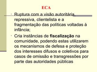 Ruptura com a visão autoritária, repressiva, clientelista e a fragmentação das políticas voltadas à infância; Cria instâncias de  fiscalização  na comunidade, podendo estas utilizarem os mecanismos de defesa e proteção dos interesses difusos e coletivos para casos de omissão e transgressões por parte das autoridades públicas ECA 