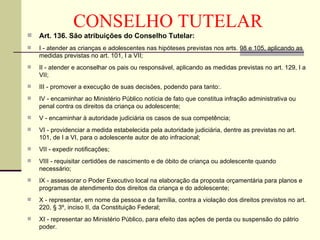 CONSELHO TUTELAR Art. 136. São atribuições do Conselho Tutelar: I - atender as crianças e adolescentes nas hipóteses previstas nos arts. 98 e 105, aplicando as medidas previstas no art. 101, I a VII; II - atender e aconselhar os pais ou responsável, aplicando as medidas previstas no art. 129, I a VII; III - promover a execução de suas decisões, podendo para tanto:. IV - encaminhar ao Ministério Público notícia de fato que constitua infração administrativa ou penal contra os direitos da criança ou adolescente; V - encaminhar à autoridade judiciária os casos de sua competência; VI - providenciar a medida estabelecida pela autoridade judiciária, dentre as previstas no art. 101, de I a VI, para o adolescente autor de ato infracional; VII - expedir notificações; VIII - requisitar certidões de nascimento e de óbito de criança ou adolescente quando necessário; IX - assessorar o Poder Executivo local na elaboração da proposta orçamentária para planos e programas de atendimento dos direitos da criança e do adolescente; X - representar, em nome da pessoa e da família, contra a violação dos direitos previstos no art. 220, § 3º, inciso II, da Constituição Federal; XI - representar ao Ministério Público, para efeito das ações de perda ou suspensão do pátrio poder. 