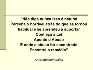 “ Não diga nunca isso é natural Perceba o horrível atrás do que se tornou habitual e se aprendeu a suportar Conheça a Lei Aponte o Abuso E onde o abuso for encontrado Encontre o remédio” Autor desconhecido 