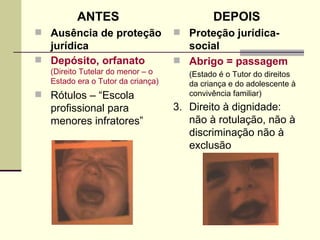 ANTES Ausência de proteção jurídica Depósito, orfanato  (Direito Tutelar do menor – o Estado era o Tutor da criança) Rótulos – “Escola profissional para menores infratores” DEPOIS Proteção jurídica- social Abrigo = passagem  (Estado é o Tutor do direitos da criança e do adolescente à convivência familiar) 3.  Direito à dignidade: não à rotulação, não à discriminação não à exclusão   