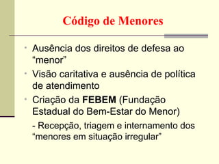 Ausência dos direitos de defesa ao “menor” Visão caritativa e ausência de política de atendimento Criação da  FEBEM  (Fundação Estadual do Bem-Estar do Menor) - Recepção, triagem e internamento dos “menores em situação irregular” Código de Menores 