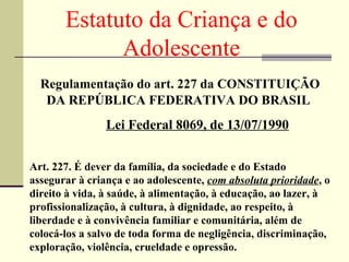 Estatuto da Criança e do Adolescente Regulamentação do art. 227 da CONSTITUIÇÃO DA REPÚBLICA FEDERATIVA DO BRASIL   Lei Federal 8069, de 13/07/1990 Art. 227. É dever da família, da sociedade e do Estado assegurar à criança e ao adolescente,  com absoluta prioridade , o direito à vida, à saúde, à alimentação, à educação, ao lazer, à profissionalização, à cultura, à dignidade, ao respeito, à liberdade e à convivência familiar e comunitária, além de colocá-los a salvo de toda forma de negligência, discriminação, exploração, violência, crueldade e opressão. 