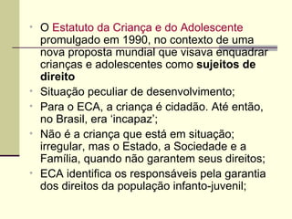 O  Estatuto da Criança e do Adolescente  promulgado em 1990, no contexto de uma nova proposta mundial que visava enquadrar crianças e adolescentes como  sujeitos de direito Situação peculiar de desenvolvimento; Para o ECA, a criança é cidadão. Até então, no Brasil, era ‘incapaz’;  Não é a criança que está em situação; irregular, mas o Estado, a Sociedade e a Família, quando não garantem seus direitos; ECA identifica os responsáveis pela garantia dos direitos da população infanto-juvenil; 
