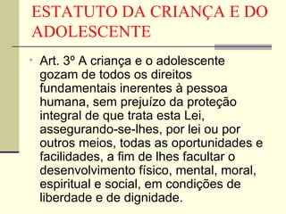 ESTATUTO DA CRIANÇA E DO ADOLESCENTE Art. 3º A criança e o adolescente gozam de todos os direitos fundamentais inerentes à pessoa humana, sem prejuízo da proteção integral de que trata esta Lei, assegurando-se-lhes, por lei ou por outros meios, todas as oportunidades e facilidades, a fim de lhes facultar o desenvolvimento físico, mental, moral, espiritual e social, em condições de liberdade e de dignidade. 