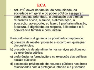 Art. 4º É dever da família, da comunidade, da sociedade em geral e do poder público assegurar, com  absoluta prioridade , a efetivação dos direitos referentes à vida, à saúde, à alimentação, à educação, ao esporte, ao lazer, à profissionalização, à cultura, à dignidade, ao respeito, à liberdade e à convivência familiar e comunitária. Parágrafo único. A garantia de prioridade compreende: a) primazia de receber proteção e socorro em quaisquer circunstâncias; b) precedência de atendimento nos serviços públicos ou de relevância pública; c) preferência na formulação e na execução das políticas sociais públicas; d) destinação privilegiada de recursos públicos nas áreas relacionadas com a proteção à infância e à juventude ECA 