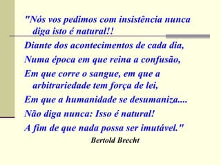 "Nós vos pedimos com insistência nunca diga isto é natural!! Diante dos acontecimentos de cada dia, Numa época em que reina a confusão, Em que corre o sangue, em que a arbitrariedade tem força de lei, Em que a humanidade se desumaniza.... Não diga nunca: Isso é natural! A fim de que nada possa ser imutável." Bertold Brecht   