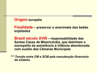 Origem  européia Finalidade  – preservar o anonimato dos bebês enjeitados Brasil século XVIII  – responsabilidade das Santas Casas de Misericórdia, que detinham o  monopólio  da assistência à infância abandonada com auxílio das Câmaras Municipais *** Tensão entre CM e SCM pela manutenção financeira do sistema 
