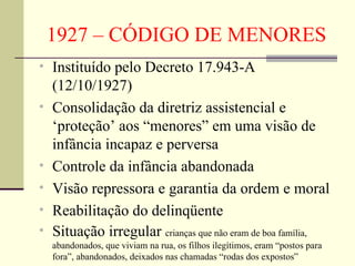 1927 – CÓDIGO DE MENORES Instituído pelo Decreto 17.943-A (12/10/1927) Consolidação da diretriz assistencial e ‘proteção’ aos “menores” em uma visão de infância incapaz e perversa Controle da infância abandonada Visão repressora e garantia da ordem e moral Reabilitação do delinqüente Situação irregular  crianças que não eram de boa família, abandonados, que viviam na rua, os filhos ilegítimos, eram “postos para fora”, abandonados, deixados nas chamadas “rodas dos expostos”  
