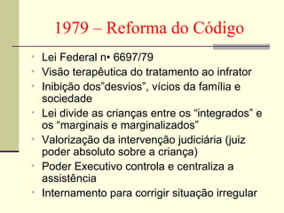 1979 – Reforma do Código Lei Federal n• 6697/79  Visão terapêutica do tratamento ao infrator Inibição dos”desvios”, vícios da família e sociedade Lei divide as crianças entre os “integrados” e os “marginais e marginalizados” Valorização da intervenção judiciária (juiz poder absoluto sobre a criança) Poder Executivo controla e centraliza a assistência Internamento para corrigir situação irregular 