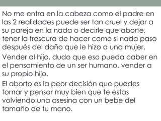 No me entra en la cabeza como el padre en
las 2 realidades puede ser tan cruel y dejar a
su pareja en la nada o decirle que aborte,
tener la frescura de hacer como si nada paso
después del daño que le hizo a una mujer.
Vender al hijo, dudo que eso pueda caber en
el pensamiento de un ser humano, vender a
su propio hijo.
El aborto es la peor decisión que puedes
tomar y pensar muy bien que te estas
volviendo una asesina con un bebe del
tamaño de tu mano.
 