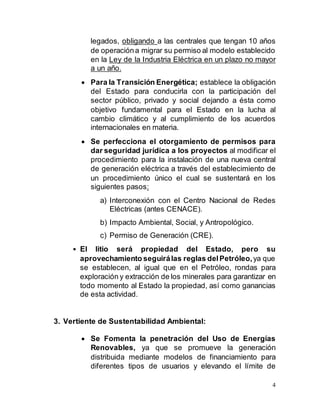4
legados, obligando a las centrales que tengan 10 años
de operacióna migrar su permiso al modelo establecido
en la Ley de la Industria Eléctrica en un plazo no mayor
a un año.
 Para la Transición Energética; establece la obligación
del Estado para conducirla con la participación del
sector público, privado y social dejando a ésta como
objetivo fundamental para el Estado en la lucha al
cambio climático y al cumplimiento de los acuerdos
internacionales en materia.
 Se perfecciona el otorgamiento de permisos para
dar seguridad jurídica a los proyectos al modificar el
procedimiento para la instalación de una nueva central
de generación eléctrica a través del establecimiento de
un procedimiento único el cual se sustentará en los
siguientes pasos:
a) Interconexión con el Centro Nacional de Redes
Eléctricas (antes CENACE).
b) Impacto Ambiental, Social, y Antropológico.
c) Permiso de Generación (CRE).
• El litio será propiedad del Estado, pero su
aprovechamiento seguirálas reglas delPetróleo,ya que
se establecen, al igual que en el Petróleo, rondas para
exploración y extracción de los minerales para garantizar en
todo momento al Estado la propiedad, así como ganancias
de esta actividad.
3. Vertiente de Sustentabilidad Ambiental:
 Se Fomenta la penetración del Uso de Energías
Renovables, ya que se promueve la generación
distribuida mediante modelos de financiamiento para
diferentes tipos de usuarios y elevando el límite de
 
