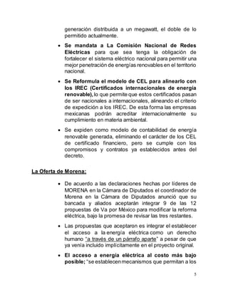 5
generación distribuida a un megawatt, el doble de lo
permitido actualmente.
 Se mandata a La Comisión Nacional de Redes
Eléctricas para que sea tenga la obligación de
fortalecer el sistema eléctrico nacional para permitir una
mejor penetración de energías renovables en el territorio
nacional.
 Se Reformula el modelo de CEL para alinearlo con
los IREC (Certificados internacionales de energía
renovable), lo que permite que estos certificados pasan
de ser nacionales a internacionales, alineando el criterio
de expedición a los IREC. De esta forma las empresas
mexicanas podrán acreditar internacionalmente su
cumplimiento en materia ambiental.
 Se expiden como modelo de contabilidad de energía
renovable generada, eliminando el carácter de los CEL
de certificado financiero, pero se cumple con los
compromisos y contratos ya establecidos antes del
decreto.
La Oferta de Morena:
 De acuerdo a las declaraciones hechas por líderes de
MORENA en la Cámara de Diputados el coordinador de
Morena en la Cámara de Diputados anunció que su
bancada y aliados aceptarán integrar 9 de las 12
propuestas de Va por México para modificar la reforma
eléctrica, bajo la promesa de revisar las tres restantes.
 Las propuestas que aceptaron es integrar el establecer
el acceso a la energía eléctrica como un derecho
humano “a través de un párrafo aparte” a pesar de que
ya venía incluido implícitamente en el proyecto original.
 El acceso a energía eléctrica al costo más bajo
posible; “se establecenmecanismos que permitan a los
 