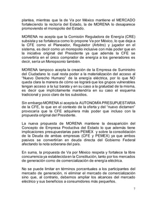7
plantea, mientras que la de Va por México mantiene el MERCADO
fortaleciendo la rectoría del Estado, la de MORENA lo desaparece
promoviendo el monopolio del Estado.
MORENA no acepta que la Comisión Reguladora de Energía (CRE)
subsista y se fortalezca como lo propone Va por México, lo que deja a
la CFE como el Planeador, Regulador (Arbitro) y jugador en el
sistema, es decir como un monopolio inclusive con más poder que en
la iniciativa original del Presidente ya que además la CFE se
convertiría en el único comprador de energía a los generadores es
decir, sería un Monopsonio también.
MORENA tampoco acepta la creación de la Empresa de Suministro
del Ciudadano lo cual resta poder a la materialización del acceso al
“Nuevo Derecho Humano” de la energía eléctrica, por lo que NO
queda clara la manera de cómo se logrará que los grupos vulnerables
tengan acceso a la luz barata y en su caso a la gratuidad de la misma,
es decir que implícitamente mantendría en su caso el esquema
tradicional y poco claro de los subsidios.
Sin embargo MORENA si acepta la AUTONOMÍA PRESUPUESTARIA
de la CFE, lo que en el contexto de la oferta y del “nuevo dictamen”
provocaría que la CFE adquiriera más poder que incluso con la
propuesta original del Presidente.
La nueva propuesta de MORENA mantiene la desaparición del
Concepto de Empresa Productiva del Estado lo que además tiene
implicaciones presupuestarias para PEMEX y sobre la consolidación
de la Deuda de ambas empresas (CFE y PEMEX) ya que ambos
pasivos se convertirían en deuda directa del Gobierno Federal
afectando la nota soberana del país.
En suma, la propuesta de Va por México respeta y fortalece la libre
concurrencia ya establecidaen la Constitución, tanto por los mercados
de generación como de comercialización de energía eléctrica.
No se puede limitar en términos porcentuales a los participantes del
mercado de generación, ni eliminar el mercado de comercialización
sino que, al contrario, debemos ampliar los alcances del mercado
eléctrico y sus beneficios a consumidores más pequeños.
 