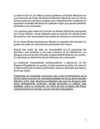 8
La reforma de Va por México busca fortalecer al Estado Mexicano en
sus funciones de rector del Sistema Eléctrico Nacional, pero al mismo
tiempo evitar los subsidios cruzados que indebidamente mantienen en
operacióncentrales eléctricas de cualquier origen que genere pérdidas
al Estado y sus empresas.
Los ingresos que tuviera la Comisión de Redes Eléctricas propuestas
por Va por México, serían utilizados para la creación de nuevas líneas
de acuerdo a las necesidadesnacionales de industria y consumidores.
En la nueva oferta propuesta por Morena el operador del mercado no
puede ser parte de una empresa participante del mismo.
Desde ese punto de vista, es incompatible con la propuesta del
Ejecutivo, que beneficia a una sola empresa, le da preferencia y el
asegura una porcióndel mercado, independientemente de sus costos,
lo cual actúa en detrimento de los intereses del consumidor.
La existencia, imparcialidad, profesionalismo y autonomía, de los
Órganos Regulatorios no puede,ni debe ponerse en duda, así como el
fortalecimiento de la rectoría del Estado, sobre un Mercado que debe y
tiene que existir.
Finalmente es importante mencionar que si bien la Resolución de la
SCJN sobre la acción de inconstitucionalidad de la Ley de la Industria
Eléctrica (LIE), dejó abierta la posibilidad para que los Amparos ante
dicho ordenamiento continúen, resulta necesario un análisis más
detallado sobre su resolución, en virtud de que el órgano del Poder
Judicial resolvió por temas y no por artículos impugnados.
 