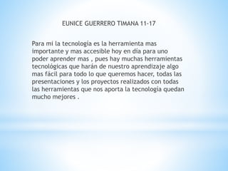 EUNICE GUERRERO TIMANA 11-17 
Para mi la tecnología es la herramienta mas 
importante y mas accesible hoy en día para uno 
poder aprender mas , pues hay muchas herramientas 
tecnológicas que harán de nuestro aprendizaje algo 
mas fácil para todo lo que queremos hacer, todas las 
presentaciones y los proyectos realizados con todas 
las herramientas que nos aporta la tecnología quedan 
mucho mejores . 
 